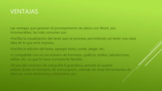 VENTAJAS
Las ventajas que generan el procesamiento de datos con Word, son
innumerables, las más comunes son:
•Facilita la visualización del texto que se procesa, permitiendo así tener una clara
idea de lo que será impreso.
•Facilita la edición del texto, agregar texto, cortar, pegar, etc.
•s compatible con un sin número de formatos, gráficos, estilos, tabulaciones,
tablas, etc. Lo que lo hace sumamente flexible.
•El uso del corrector de ortografía $ gramática, permite al usuario
aclarar dudas al momento de transcripción, además de otras herramientas de
idiomas como sinónimos y antónimos, etc.
 
