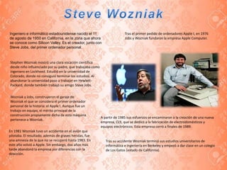 Ingeniero e informático estadounidense nacido el 11
de agosto de 1950 en California, en la zona que ahora
se conoce como Silicon Valley. Es el creador, junto con
Steve Jobs, del primer ordenador personal.
Stephen Wozniak mostró una clara vocación científica
desde niño influenciado por su padre, que trabajaba como
ingeniero en Lockheed. Estudió en la universidad de
Colorado, donde no consiguió terminar los estudios. Al
abandonar la universidad paso a trabajar en Hewlett-
Packard, donde también trabajó su amigo Steve Jobs.
Wozniak y Jobs, construyeron el garaje de
Wozniak el que se considera el primer ordenador
personal de la historia: el Apple I. Aunque fue un
trabajo en equipo, el mérito principal de la
construcción propiamente dicha de esta máquina
pertenece a Wozniak.
Tras el primer pedido de ordenadores Apple I, en 1976
Jobs y Wozniak fundaron la empresa Apple Computer.
En 1981 Wozniak tuvo un accidente en el avión que
pilotaba. El resultado, además de graves heridas, fue
una amnesia de la que no se recuperó hasta 1983. En
este año volvió a Apple. Sin embargo, dos años más
tarde abandonó la empresa por diferencias con la
dirección.
A partir de 1985 sus esfuerzos se encaminaron a la creación de una nueva
empresa, CL9, que se dedicó a la fabricación de electrodomésticos y
equipos electrónicos. Esta empresa cerró a finales de 1989.
Tras su accidente Wozniak terminó sus estudios universitarios de
informática e ingeniería en Berkeley y empezó a dar clase en un colegio
de Los Gatos (estado de California).
 