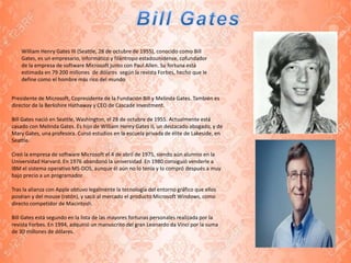 Presidente de Microsoft, Copresidente de la Fundación Bill y Melinda Gates. También es
director de la Berkshire Hathaway y CEO de Cascade Investment.
Bill Gates nació en Seattle, Washington, el 28 de octubre de 1955. Actualmente está
casado con Melinda Gates. Es hijo de William Henry Gates II, un destacado abogado, y de
Mary Gates, una profesora. Cursó estudios en la escuela privada de élite de Lakeside, en
Seattle.
Creó la empresa de software Microsoft el 4 de abril de 1975, siendo aún alumno en la
Universidad Harvard. En 1976 abandonó la universidad. En 1980 consiguió venderle a
IBM el sistema operativo MS-DOS, aunque él aún no lo tenía y lo compró después a muy
bajo precio a un programador.
Tras la alianza con Apple obtuvo legalmente la tecnología del entorno gráfico que ellos
poséian y del mouse (ratón), y sacó al mercado el producto Microsoft Windows, como
directo competidor de Macintosh.
Bill Gates está segundo en la lista de las mayores fortunas personales realizada por la
revista Forbes. En 1994, adquirió un manuscrito del gran Leonardo da Vinci por la suma
de 30 millones de dólares.
William Henry Gates III (Seattle, 28 de octubre de 1955), conocido como Bill
Gates, es un empresario, informático y filántropo estadounidense, cofundador
de la empresa de software Microsoft junto con Paul Allen. Su fortuna está
estimada en 79 200 millones de dólares según la revista Forbes, hecho que le
define como el hombre más rico del mundo
 