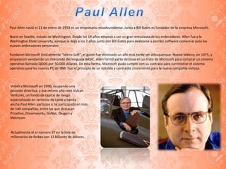 Paul Allen nació el 21 de enero de 1953 es un empresario estadounidense. Junto a Bill Gates es fundador de la empresa Microsoft.
Nació en Seattle, estado de Washington. Desde los 14 años empezó a ser un gran entusiasta de los ordenadores. Allen fue a la
Washington State University, aunque la dejó a los 2 años junto con Bill Gates para dedicarse a escribir software comercial para los
nuevos ordenadores personales.
Fundaron Microsoft (inicialmente "Micro-Soft", el guion fue eliminado un año más tarde) en Albuquerque, Nuevo México, en 1975, y
empezaron vendiendo un intérprete del lenguaje BASIC. Allen formó parte decisiva en un trato de Microsoft para comprar un sistema
operativo llamado QDOS por 50.000 dólares. De esta forma, Microsoft pudo cumplir con su contrato para suministrar el sistema
operativo para los nuevos PC de IBM. Fue el principio de un notable y constante crecimiento para la nueva compañía exitosa.
Volvió a Microsoft en 1990, ocupando una
posición directiva, y ese mismo año creó Vulcan
Ventures, un fondo de capital de riesgo
especializado en servicios de cable y banda
ancha.Paul Allen participa o ha participado en más
de 140 compañías, entre las que destacan
Priceline, Dreamworks, GoNet, Oxygen y
Metricom
Actualmente el el número 57 en la lista de
millonarios de forbes con 13 billones de dólares.
 