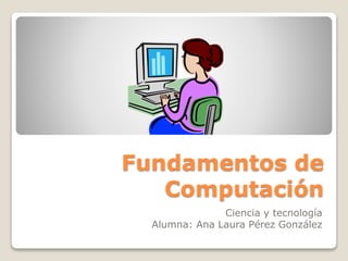 Fundamentos de
Computación
Ciencia y tecnología
Alumna: Ana Laura Pérez González
 