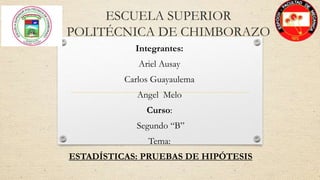 ESCUELA SUPERIOR
POLITÉCNICA DE CHIMBORAZO
Integrantes:
Ariel Ausay
Carlos Guayaulema
Angel Melo
Curso:
Segundo “B”
Tema:
ESTADÍSTICAS: PRUEBAS DE HIPÓTESIS
 
