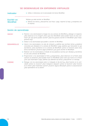 Desarrollo personal, social y relación con el medio ambiente / 3 años156
•• 	Dialogar con los alumnos(as) sobre lo trabajado el día de hoy: ¿Qué hicieron en la acti-
vidad? ¿Cómo la iniciaron? ¿Qué trabajaron después? ¿Cómo lo hicieron? ¿Qué hicieron
en la ficha? ¿Qué materiales usaron? ¿Tuvieron alguna dificultad? ¿Cómo la solucionaron?
¿Qué aprendieron en la sesión?
•• 	Llevar a los alumnos(as) a la sala de cómputo y pedirles que escriban letras y palabras
conocidas por ellos(as) en la ventana de WordPad. Luego, pedirles que mencionen lo que
escribieron: ¿Qué escribieron en la ventana de WordPad? ¿Cómo lo hicieron? ¿Qué otras
letras escribieron? ¿Tuvieron algún problema? ¿Les gustó escribir en WordPad?
•• 	Elaborar con los alumnos(as) un listado de las palabras escritas por ellos(as) y escribirlas
en una sola ventana de WordPad.
•• 	Proporcionar a los alumnos(as) la ficha y preguntarles: ¿Qué observan en la ficha? ¿Qué
ventana se presenta? ¿Qué pueden hacer en WordPad? ¿Qué creen que harán en la ficha?
¿Con qué materiales? Luego, pedirles que delineen las letras y descubrirán un mensaje.
Sesión de aprendizaje
•• 	Mostrar a los alumnos(as) la imagen de una ventana de WordPad y dialogar al respecto:
¿Qué observan en la imagen? ¿Para qué sirve WordPad? ¿Qué pueden hacer en esta ven-
tana? ¿En qué parte pueden escribir? ¿Qué les gustaría escribir en WordPad? ¿Qué traba-
jaremos hoy?
•• 	Indicar a los alumnos(as) que pueden a escribir en WordPad.
•• Utiliza e interactúa con el procesador de textos WordPad.Indicador
Rafaela ya sabe escribir en WordPad.
•• Delinea las letras y descubrirás una frase. Luego, imprime la hoja y compárala con
el impreso.
Escribir en
WordPad
CIERRE
DESARROLLO
INICIO
SE DESENVUELVE EN ENTORNOS VIRTUALES
 