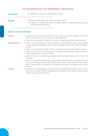 Desarrollo personal, social y relación con el medio ambiente / 3 años58
•• 	Preguntar a los alumnos(as): ¿Con qué parte de la computadora trabajaron hoy? ¿Qué hi-
cieron con el mouse? ¿Tuvieron dificultades para trabajar con el mouse? ¿Cómo lo resol-
vieron? ¿Para qué sirve el mouse?
•• 	Ubicar a los alumnos(as) en la sala de cómputo y presentarles el mouse. Luego, dejarlos
que lo manipulen agarrándolo con la mano y colocando el dedo índice sobre el botón iz-
quierdo.
•• 	Pedir a los alumnos(as) encender el CPU y el monitor para que puedan utilizar el mouse.
•• 	Utilizar el mouse para mover el puntero en diferentes direcciones en el escritorio del mo-
nitor y experimentar con ambos botones.
•• 	Utilizar el mouse y el teclado para realizar escrituras en una página que se le abrirá al
alumno(a).
•• 	Facilitar a los alumnos(as) la ficha y preguntarles: ¿Qué observan en la ficha? ¿Qué tra-
bajo creen que van a hacer en ella? ¿Cómo lo van a hacer? ¿Qué materiales van a nece-
sitar? Luego, pedirles que desglosen las figuras y del anexo 1 las peguen donde corres-
pondan.
Sesión de aprendizaje
•• 	Presenta y facilitar a los alumnos(as) el mouse. Luego, preguntarles: ¿Dónde lo han visto
antes? ¿Para qué servirá? ¿Por qué tendrá dos botoncitos?
•• 	Escuchar las respuestas e invitarlos a la sala de cómputo para verificar las respuestas.
•• 	Identifica las partes de la computadora: mouse.Indicador
Sebastián te pide ayuda para realizar la siguiente tarea:
•• 	Desglosa las imágenes del anexo 1 y pégalas donde correspondan para que cada
computadora esté completa.
Mouse
CIERRE
DESARROLLO
INICIO
SE DESENVUELVE EN ENTORNOS VIRTUALES
 