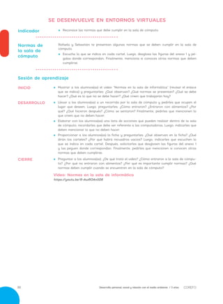 Desarrollo personal, social y relación con el medio ambiente / 3 años30
•• 	Preguntar a los alumnos(as): ¿De qué trató el video? ¿Cómo entraron a la sala de cómpu-
to? ¿Por qué no entraron con alimentos? ¿Por qué es importante cumplir normas? ¿Qué
normas deben cumplir cuando se encuentren en la sala de cómputo?
Video: Normas en la sala de informática
https://youtu.be/8-AwROAn508
•• 	Llevar a los alumnos(as) a un recorrido por la sala de cómputo y pedirles que ocupen el
lugar que deseen. Luego, preguntarles: ¿Cómo entraron? ¿Entraron con alimentos? ¿Por
qué? ¿Qué hicieron después? ¿Cómo se sentaron? Finalmente, pedirles que mencionen lo
que creen que no deben hacer.
•• 	Elaborar con los alumnos(as) una lista de acciones que pueden realizar dentro de la sala
de cómputo; recordarles que debe ser referente a las computadoras. Luego, indicarles que
deben mencionar lo que no deben hacer.  
•• 	Proporcionar a los alumnos(as) la ficha y preguntarles: ¿Qué observan en la ficha? ¿Qué
dirán los carteles? ¿Por qué habrá recuadros vacíos? Luego, indicarles que escuchen lo
que se indica en cada cartel. Después, solicitarles que desglosen las figuras del anexo 1
y las peguen donde correspondan. Finalmente, pedirles que mencionen si conocen otras
normas que deben cumplirse.
Sesión de aprendizaje
•• 	Mostrar a los alumnos(as) el video “Normas en la sala de informática” (revisar el enlace
que se indica) y preguntarles: ¿Qué observan? ¿Qué normas se presentan? ¿Qué se debe
hacer? ¿Qué es lo que no se debe hacer? ¿Qué creen que trabajarán hoy?
•• 	Reconoce las normas que debe cumplir en la sala de cómputo.Indicador
Rafaela y Sebastián te presentan algunas normas que se deben cumplir en la sala de
cómputo.
•• Escucha lo que se indica en cada cartel. Luego, desglosa las figuras del anexo 1 y pé-
galas donde correspondan. Finalmente, menciona si conoces otras normas que deben
cumplirse.
Normas de
la sala de
cómputo
CIERRE
DESARROLLO
INICIO
SE DESENVUELVE EN ENTORNOS VIRTUALES
 