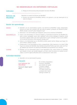 Desarrollo personal, social y relación con el medio ambiente / 3 años152
•• 	Dialogar con los alumnos(as) sobre lo que aprendieron hoy, cómo hicieron la actividad,
qué sucedió al inicio, qué sucedió después y al final, cómo se sintieron al realizar la acti-
vidad, si tuvieron alguna dificultad cómo la solucionaron, entre otros.
CIERRE
•• 	Llevar a los alumnos(as) a la sala de cómputo y mostrarles los botones de WordPad (ne-
grita, cursiva, subrayado, nuevo, abrir, deshacer, entre otros) y dialogar al respecto: ¿Cuál
es el botón negrita? ¿Para qué sirve? ¿Qué botón es para subrayar? ¿Cuál es para desha-
cer lo escrito? ¿Conocen otros botones? ¿Cuáles son?
•• 	Indicar a los alumnos(as) que en WordPad también puede insertar dibujos que hayan he-
cho en Paint o dibujos nuevos.
•• 	Proporcionar a los alumnos(as) la ficha y preguntarles: ¿Qué observan en la ficha? ¿Qué
hay en la ventana de WorPad? ¿Qué botones encuentran? ¿Para qué sirve cada uno? Lue-
go, pedirles que encierren los botones de WordPad que encuentren en la ventana.
DESARROLLO
SE DESENVUELVE EN ENTORNOS VIRTUALES
Sesión de aprendizaje
•• 	Aprender con los alumnos(as) la poesía “Los botones de WordPad”. Luego, preguntarles:
¿Cuál es el título de la poesía? ¿De qué trata la poesía? ¿Conocen los botones de Wor-
dPad? ¿Cuáles conocen? ¿Qué trabajarán hoy?
•• 	Mencionar a los alumnos(as) que trabajarán acerca de los botones de WordPad.
INICIO
•• Maneja las herramientas del procesador de textos WordPad.Indicador
Sebastián te enseña los botones de WordPad.
•• 	Encierra los botones de WordPad. Verifica si se parecen a los que observaste en la
sala de cómputo.
Botones de
WordPad
Actividad literaria
•• 	Aprender con los alumnos(as) la poesía:
En mi linda computadora
encontré a WordPad
que siempre me ayuda
a escribir y dibujar.
Negrita es un botón
a su lado cursiva está
y siempre de la mano
subrayar también va.
Yessenia M. Oyata Uyeda
(Perú)
POESÍA
Los botones de
WordPad
 