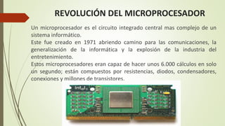 REVOLUCIÓN DEL MICROPROCESADOR
Un microprocesador es el circuito integrado central mas complejo de un
sistema informático.
Este fue creado en 1971 abriendo camino para las comunicaciones, la
generalización de la informática y la explosión de la industria del
entretenimiento.
Estos microprocesadores eran capaz de hacer unos 6.000 cálculos en solo
un segundo; están compuestos por resistencias, diodos, condensadores,
conexiones y millones de transistores.
 