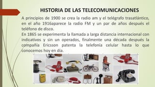HISTORIA DE LAS TELECOMUNICACIONES
A principios de 1900 se crea la radio am y el telégrafo trasatlántico,
en el año 1916aparece la radio FM y un par de años después el
teléfono de disco.
En 1865 se experimenta la llamada a larga distancia internacional con
indicativos y sin un operados, finalmente una década después la
compañía Ericsson patenta la telefonía celular hasta lo que
conocemos hoy en día.
 