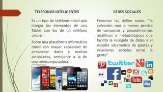 TELÉFONOS INTELIGENTES
Es un tipo de teléfono móvil que
integra los elementos de una
Tablet con los de un teléfono
celular.
Sobre una plataforma informática
móvil con mayor capacidad de
almacenar datos y realizar
actividades, semejante a la de
una minicomputadora.
REDES SOCIALES
Freeman las define como: “la
colección mas o menos precisa
de conceptos y procedimientos
analíticos y metodológicos que
facilita la recogida de datos y el
estudio sistemático de pautas y
relaciones sociales entre la
gente”.
 