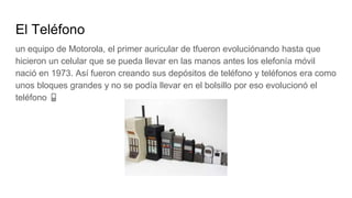 El Teléfono
un equipo de Motorola, el primer auricular de tfueron evoluciónando hasta que
hicieron un celular que se pueda llevar en las manos antes los elefonía móvil
nació en 1973. Así fueron creando sus depósitos de teléfono y teléfonos era como
unos bloques grandes y no se podía llevar en el bolsillo por eso evolucionó el
teléfono 📱
 