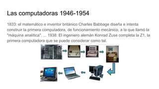 Las computadoras 1946-1954
1833: el matemático e inventor británico Charles Babbage diseña e intenta
construir la primera computadora, de funcionamiento mecánico, a la que llamó la
"máquina analítica". ... 1938: El ingeniero alemán Konrad Zuse completa la Z1, la
primera computadora que se puede considerar como tal.
 