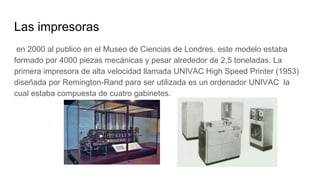 Las impresoras
en 2000 al publico en el Museo de Ciencias de Londres, este modelo estaba
formado por 4000 piezas mecánicas y pesar alrededor de 2,5 toneladas. La
primera impresora de alta velocidad llamada UNIVAC High Speed Printer (1953)
diseñada por Remington-Rand para ser utilizada es un ordenador UNIVAC la
cual estaba compuesta de cuatro gabinetes.
 