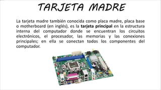 La tarjeta madre también conocida como placa madre, placa base
o motherboard (en inglés), es la tarjeta principal en la estructura
interna del computador donde se encuentran los circuitos
electrónicos, el procesador, las memorias y las conexiones
principales; en ella se conectan todos los componentes del
computador.
TARJETA MADRE
 