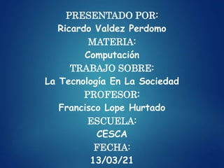 PRESENTADO POR:
Ricardo Valdez Perdomo
MATERIA:
Computación
TRABAJO SOBRE:
La Tecnología En La Sociedad
PROFESOR:
Francisco Lope Hurtado
ESCUELA:
CESCA
FECHA:
13/03/21
 