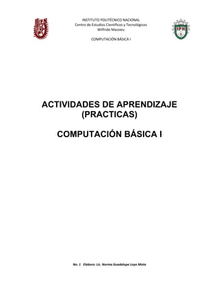 INSTITUTO POLITÉCNICO NACIONAL
Centro de Estudios Científicos y Tecnológicos
Wilfrido Massieu
COMPUTACIÓN BÁSICA I
No. 1 Elaboro: Lic. Norma Guadalupe Loyo Mota
ACTIVIDADES DE APRENDIZAJE
(PRACTICAS)
COMPUTACIÓN BÁSICA I
 