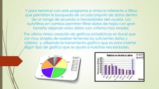 Y para terminar con este programa a vimos lo referente a filtros
que permitían la búsqueda de un subconjunto de datos dentro
de un rango de acuerdo a necesidades del usuario. Los
autofiltros en cambio permiten filtrar datos de hojas con gran
tamaño dejando estos datos con criterios mas simples.
Por ultimo vimos creación de gráficos estadísticos en Excel que
son muy simples de realizar teniendo los suficientes datos y
criterios y utilizando la herramienta grafico que es para insertar
algún tipo de grafico que se ajuste a nuestras necesidades.
 