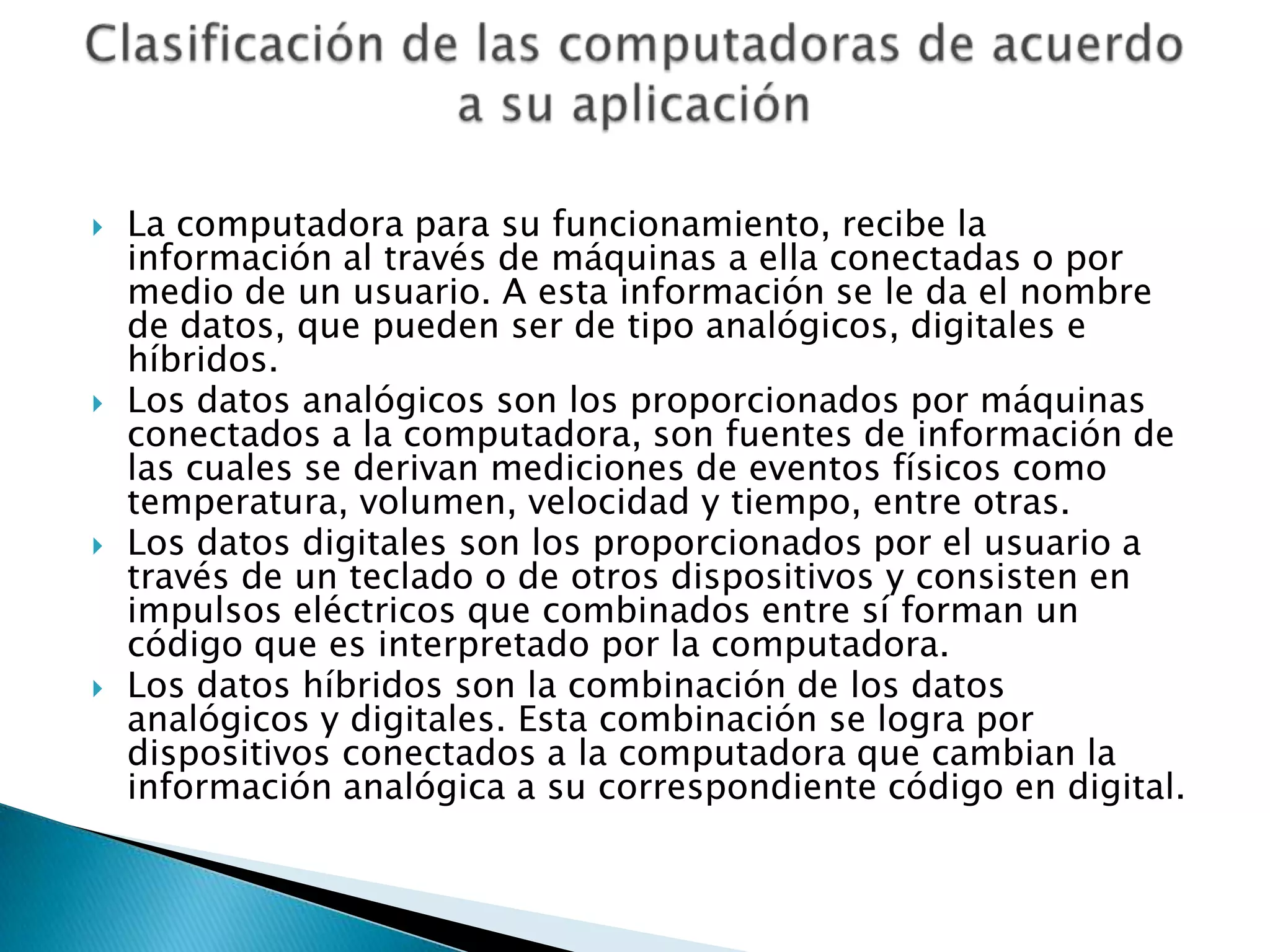    La computadora para su funcionamiento, recibe la
    información al través de máquinas a ella conectadas o por
    medio de un usuario. A esta información se le da el nombre
    de datos, que pueden ser de tipo analógicos, digitales e
    híbridos.
   Los datos analógicos son los proporcionados por máquinas
    conectados a la computadora, son fuentes de información de
    las cuales se derivan mediciones de eventos físicos como
    temperatura, volumen, velocidad y tiempo, entre otras.
   Los datos digitales son los proporcionados por el usuario a
    través de un teclado o de otros dispositivos y consisten en
    impulsos eléctricos que combinados entre sí forman un
    código que es interpretado por la computadora.
   Los datos híbridos son la combinación de los datos
    analógicos y digitales. Esta combinación se logra por
    dispositivos conectados a la computadora que cambian la
    información analógica a su correspondiente código en digital.
 