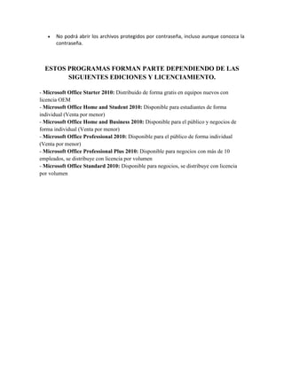  No podrá abrir los archivos protegidos por contraseña, incluso aunque conozca la 
contraseña. 
ESTOS PROGRAMAS FORMAN PARTE DEPENDIENDO DE LAS 
SIGUIENTES EDICIONES Y LICENCIAMIENTO. 
- Microsoft Office Starter 2010: Distribuido de forma gratis en equipos nuevos con 
licencia OEM 
- Microsoft Office Home and Student 2010: Disponible para estudiantes de forma 
individual (Venta por menor) 
- Microsoft Office Home and Business 2010: Disponible para el público y negocios de 
forma individual (Venta por menor) 
- Microsoft Office Professional 2010: Disponible para el público de forma individual 
(Venta por menor) 
- Microsoft Office Professional Plus 2010: Disponible para negocios con más de 10 
empleados, se distribuye con licencia por volumen 
- Microsoft Office Standard 2010: Disponible para negocios, se distribuye con licencia 
por volumen 
