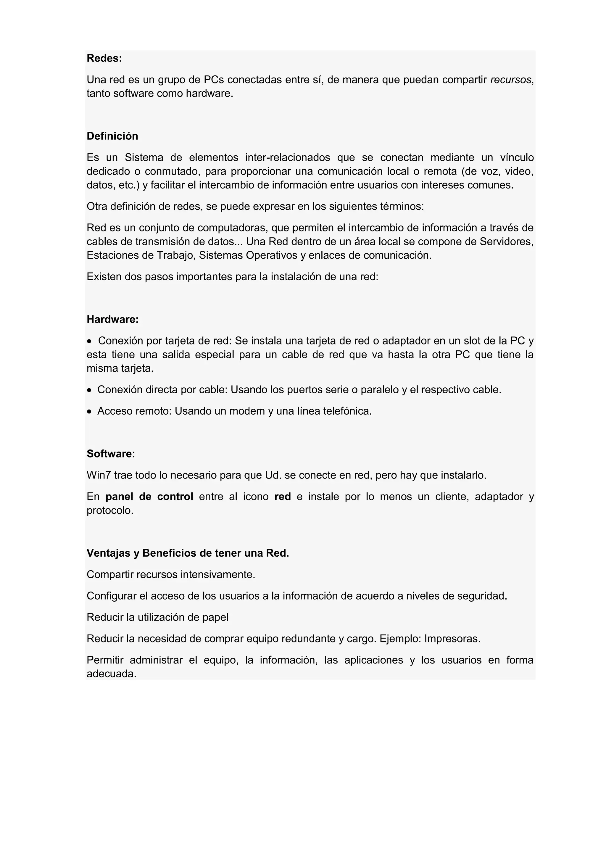 Redes:
Una red es un grupo de PCs conectadas entre sí, de manera que puedan compartir recursos,
tanto software como hardware.

Definición
Es un Sistema de elementos inter-relacionados que se conectan mediante un vínculo
dedicado o conmutado, para proporcionar una comunicación local o remota (de voz, video,
datos, etc.) y facilitar el intercambio de información entre usuarios con intereses comunes.
Otra definición de redes, se puede expresar en los siguientes términos:
Red es un conjunto de computadoras, que permiten el intercambio de información a través de
cables de transmisión de datos... Una Red dentro de un área local se compone de Servidores,
Estaciones de Trabajo, Sistemas Operativos y enlaces de comunicación.
Existen dos pasos importantes para la instalación de una red:

Hardware:
Conexión por tarjeta de red: Se instala una tarjeta de red o adaptador en un slot de la PC y
esta tiene una salida especial para un cable de red que va hasta la otra PC que tiene la
misma tarjeta.
Conexión directa por cable: Usando los puertos serie o paralelo y el respectivo cable.
Acceso remoto: Usando un modem y una línea telefónica.

Software:
Win7 trae todo lo necesario para que Ud. se conecte en red, pero hay que instalarlo.
En panel de control entre al icono red e instale por lo menos un cliente, adaptador y
protocolo.

Ventajas y Beneficios de tener una Red.
Compartir recursos intensivamente.
Configurar el acceso de los usuarios a la información de acuerdo a niveles de seguridad.
Reducir la utilización de papel
Reducir la necesidad de comprar equipo redundante y cargo. Ejemplo: Impresoras.
Permitir administrar el equipo, la información, las aplicaciones y los usuarios en forma
adecuada.

 