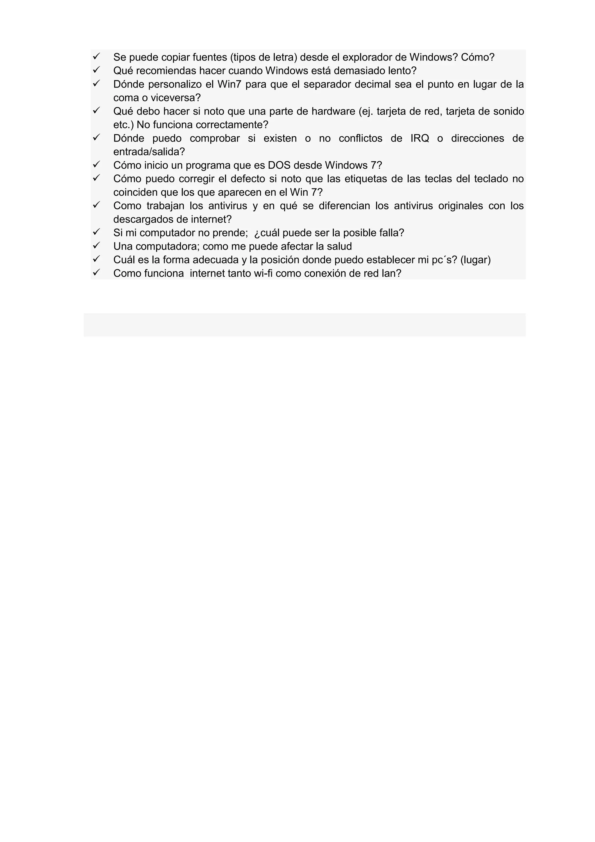 












Se puede copiar fuentes (tipos de letra) desde el explorador de Windows? Cómo?
Qué recomiendas hacer cuando Windows está demasiado lento?
Dónde personalizo el Win7 para que el separador decimal sea el punto en lugar de la
coma o viceversa?
Qué debo hacer si noto que una parte de hardware (ej. tarjeta de red, tarjeta de sonido
etc.) No funciona correctamente?
Dónde puedo comprobar si existen o no conflictos de IRQ o direcciones de
entrada/salida?
Cómo inicio un programa que es DOS desde Windows 7?
Cómo puedo corregir el defecto si noto que las etiquetas de las teclas del teclado no
coinciden que los que aparecen en el Win 7?
Como trabajan los antivirus y en qué se diferencian los antivirus originales con los
descargados de internet?
Si mi computador no prende; ¿cuál puede ser la posible falla?
Una computadora; como me puede afectar la salud
Cuál es la forma adecuada y la posición donde puedo establecer mi pc´s? (lugar)
Como funciona internet tanto wi-fi como conexión de red lan?

 