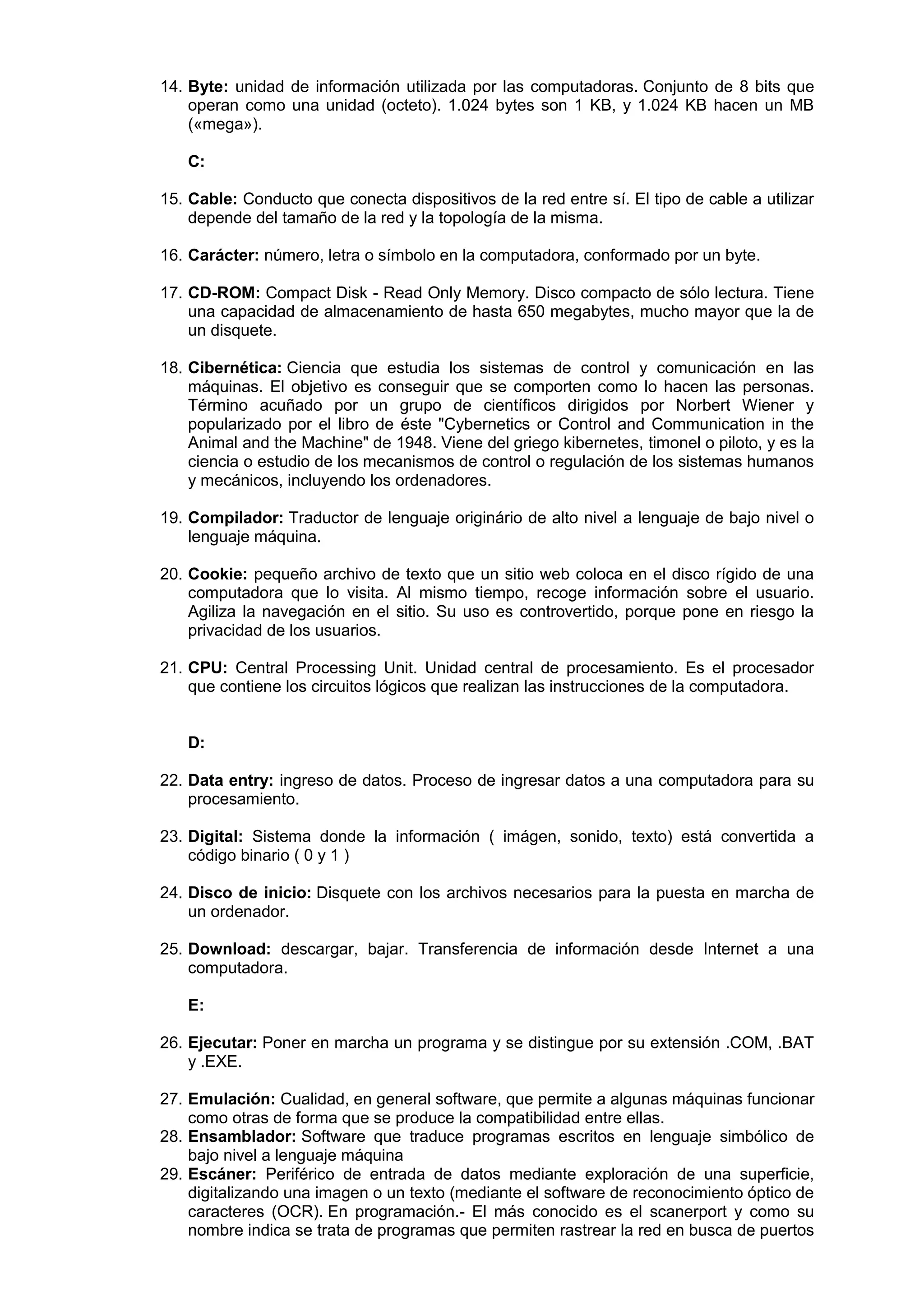 14. Byte: unidad de información utilizada por las computadoras. Conjunto de 8 bits que
operan como una unidad (octeto). 1.024 bytes son 1 KB, y 1.024 KB hacen un MB
(«mega»).
C:
15. Cable: Conducto que conecta dispositivos de la red entre sí. El tipo de cable a utilizar
depende del tamaño de la red y la topología de la misma.
16. Carácter: número, letra o símbolo en la computadora, conformado por un byte.
17. CD-ROM: Compact Disk - Read Only Memory. Disco compacto de sólo lectura. Tiene
una capacidad de almacenamiento de hasta 650 megabytes, mucho mayor que la de
un disquete.
18. Cibernética: Ciencia que estudia los sistemas de control y comunicación en las
máquinas. El objetivo es conseguir que se comporten como lo hacen las personas.
Término acuñado por un grupo de científicos dirigidos por Norbert Wiener y
popularizado por el libro de éste "Cybernetics or Control and Communication in the
Animal and the Machine" de 1948. Viene del griego kibernetes, timonel o piloto, y es la
ciencia o estudio de los mecanismos de control o regulación de los sistemas humanos
y mecánicos, incluyendo los ordenadores.
19. Compilador: Traductor de lenguaje originário de alto nivel a lenguaje de bajo nivel o
lenguaje máquina.
20. Cookie: pequeño archivo de texto que un sitio web coloca en el disco rígido de una
computadora que lo visita. Al mismo tiempo, recoge información sobre el usuario.
Agiliza la navegación en el sitio. Su uso es controvertido, porque pone en riesgo la
privacidad de los usuarios.
21. CPU: Central Processing Unit. Unidad central de procesamiento. Es el procesador
que contiene los circuitos lógicos que realizan las instrucciones de la computadora.

D:
22. Data entry: ingreso de datos. Proceso de ingresar datos a una computadora para su
procesamiento.
23. Digital: Sistema donde la información ( imágen, sonido, texto) está convertida a
código binario ( 0 y 1 )
24. Disco de inicio: Disquete con los archivos necesarios para la puesta en marcha de
un ordenador.
25. Download: descargar, bajar. Transferencia de información desde Internet a una
computadora.
E:
26. Ejecutar: Poner en marcha un programa y se distingue por su extensión .COM, .BAT
y .EXE.
27. Emulación: Cualidad, en general software, que permite a algunas máquinas funcionar
como otras de forma que se produce la compatibilidad entre ellas.
28. Ensamblador: Software que traduce programas escritos en lenguaje simbólico de
bajo nivel a lenguaje máquina
29. Escáner: Periférico de entrada de datos mediante exploración de una superficie,
digitalizando una imagen o un texto (mediante el software de reconocimiento óptico de
caracteres (OCR). En programación.- El más conocido es el scanerport y como su
nombre indica se trata de programas que permiten rastrear la red en busca de puertos

 