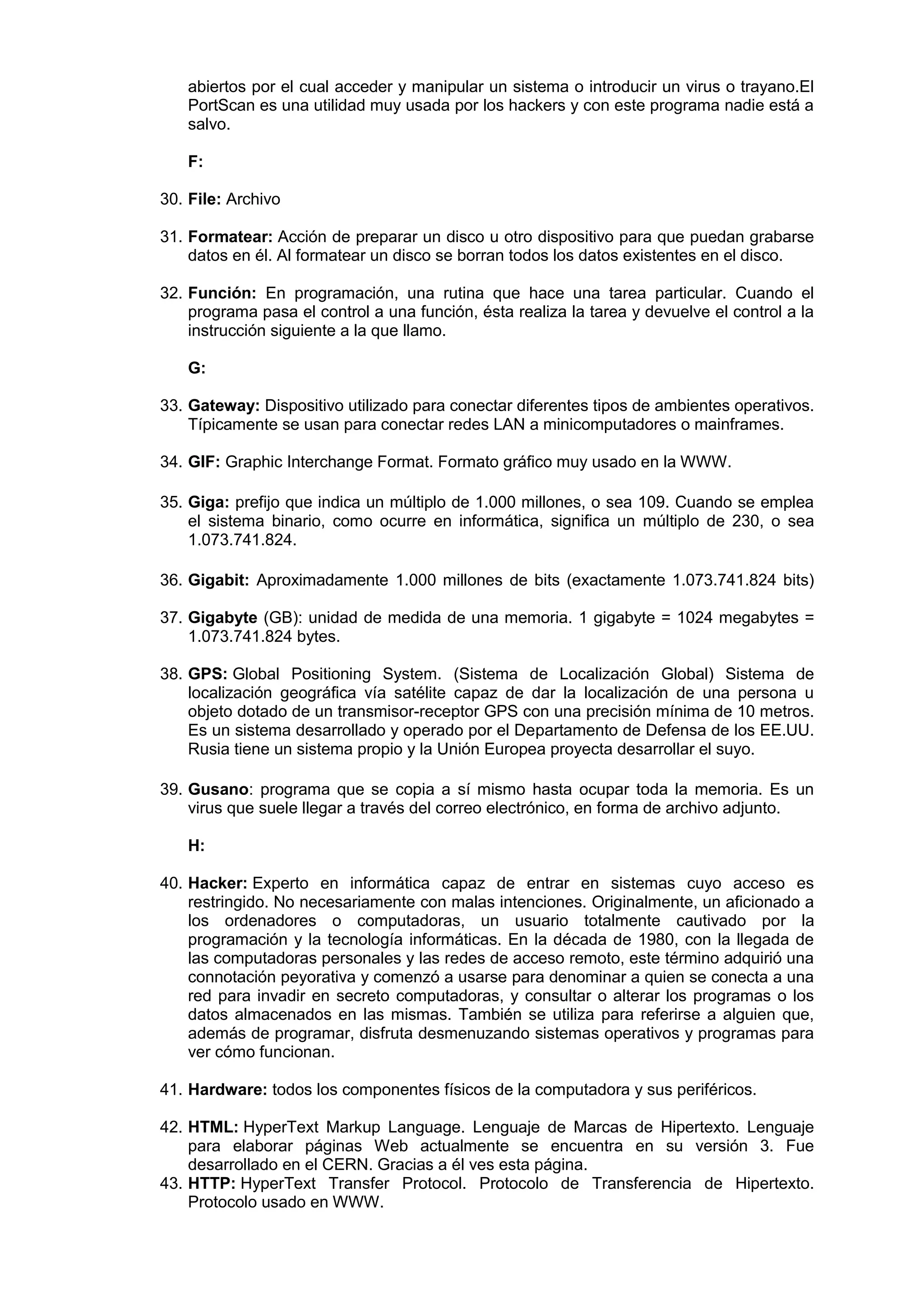 abiertos por el cual acceder y manipular un sistema o introducir un virus o trayano.El
PortScan es una utilidad muy usada por los hackers y con este programa nadie está a
salvo.
F:
30. File: Archivo
31. Formatear: Acción de preparar un disco u otro dispositivo para que puedan grabarse
datos en él. Al formatear un disco se borran todos los datos existentes en el disco.
32. Función: En programación, una rutina que hace una tarea particular. Cuando el
programa pasa el control a una función, ésta realiza la tarea y devuelve el control a la
instrucción siguiente a la que llamo.
G:
33. Gateway: Dispositivo utilizado para conectar diferentes tipos de ambientes operativos.
Típicamente se usan para conectar redes LAN a minicomputadores o mainframes.
34. GIF: Graphic Interchange Format. Formato gráfico muy usado en la WWW.
35. Giga: prefijo que indica un múltiplo de 1.000 millones, o sea 109. Cuando se emplea
el sistema binario, como ocurre en informática, significa un múltiplo de 230, o sea
1.073.741.824.
36. Gigabit: Aproximadamente 1.000 millones de bits (exactamente 1.073.741.824 bits)
37. Gigabyte (GB): unidad de medida de una memoria. 1 gigabyte = 1024 megabytes =
1.073.741.824 bytes.
38. GPS: Global Positioning System. (Sistema de Localización Global) Sistema de
localización geográfica vía satélite capaz de dar la localización de una persona u
objeto dotado de un transmisor-receptor GPS con una precisión mínima de 10 metros.
Es un sistema desarrollado y operado por el Departamento de Defensa de los EE.UU.
Rusia tiene un sistema propio y la Unión Europea proyecta desarrollar el suyo.
39. Gusano: programa que se copia a sí mismo hasta ocupar toda la memoria. Es un
virus que suele llegar a través del correo electrónico, en forma de archivo adjunto.
H:
40. Hacker: Experto en informática capaz de entrar en sistemas cuyo acceso es
restringido. No necesariamente con malas intenciones. Originalmente, un aficionado a
los ordenadores o computadoras, un usuario totalmente cautivado por la
programación y la tecnología informáticas. En la década de 1980, con la llegada de
las computadoras personales y las redes de acceso remoto, este término adquirió una
connotación peyorativa y comenzó a usarse para denominar a quien se conecta a una
red para invadir en secreto computadoras, y consultar o alterar los programas o los
datos almacenados en las mismas. También se utiliza para referirse a alguien que,
además de programar, disfruta desmenuzando sistemas operativos y programas para
ver cómo funcionan.
41. Hardware: todos los componentes físicos de la computadora y sus periféricos.
42. HTML: HyperText Markup Language. Lenguaje de Marcas de Hipertexto. Lenguaje
para elaborar páginas Web actualmente se encuentra en su versión 3. Fue
desarrollado en el CERN. Gracias a él ves esta página.
43. HTTP: HyperText Transfer Protocol. Protocolo de Transferencia de Hipertexto.
Protocolo usado en WWW.

 