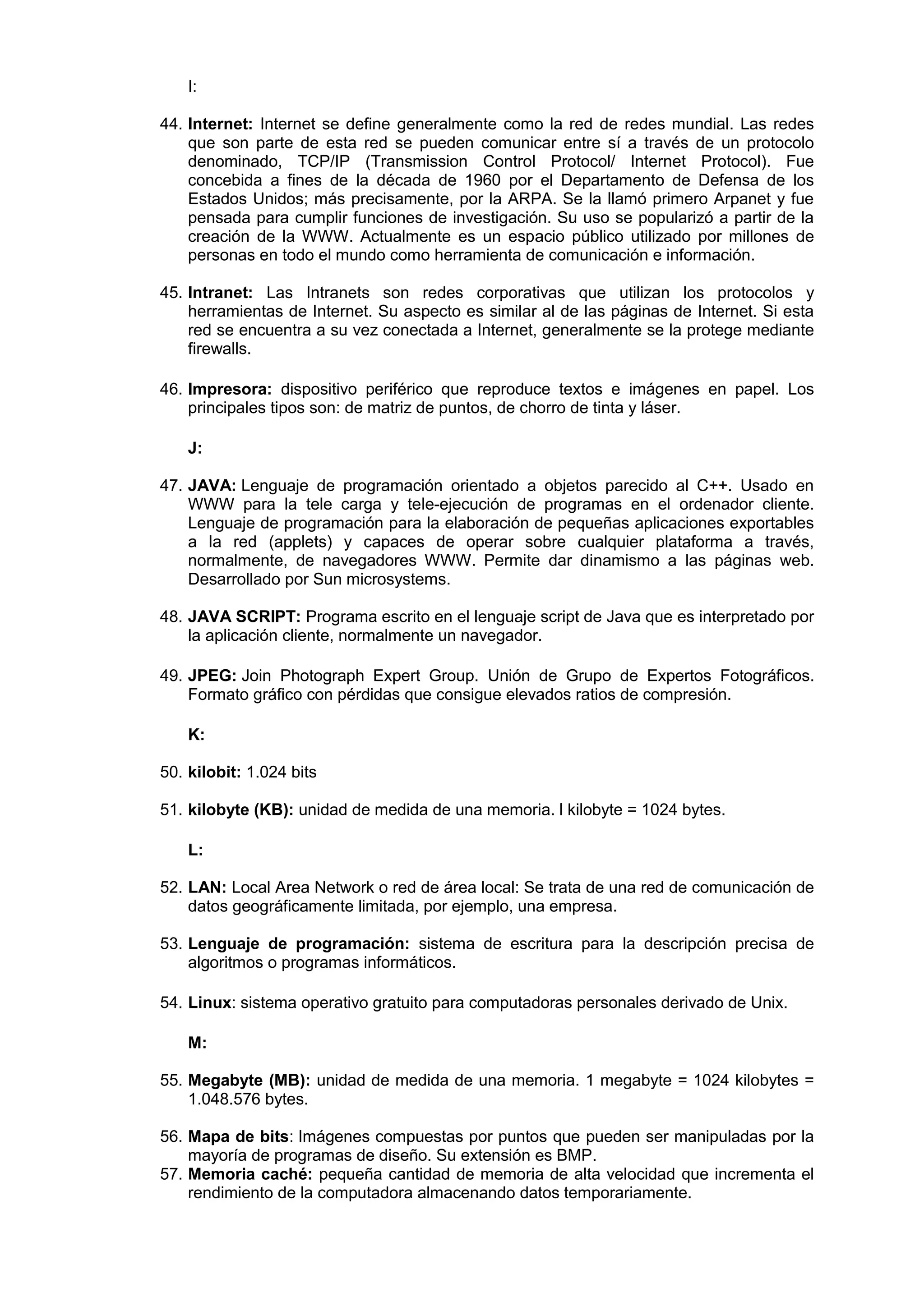 I:
44. Internet: Internet se define generalmente como la red de redes mundial. Las redes
que son parte de esta red se pueden comunicar entre sí a través de un protocolo
denominado, TCP/IP (Transmission Control Protocol/ Internet Protocol). Fue
concebida a fines de la década de 1960 por el Departamento de Defensa de los
Estados Unidos; más precisamente, por la ARPA. Se la llamó primero Arpanet y fue
pensada para cumplir funciones de investigación. Su uso se popularizó a partir de la
creación de la WWW. Actualmente es un espacio público utilizado por millones de
personas en todo el mundo como herramienta de comunicación e información.
45. Intranet: Las Intranets son redes corporativas que utilizan los protocolos y
herramientas de Internet. Su aspecto es similar al de las páginas de Internet. Si esta
red se encuentra a su vez conectada a Internet, generalmente se la protege mediante
firewalls.
46. Impresora: dispositivo periférico que reproduce textos e imágenes en papel. Los
principales tipos son: de matriz de puntos, de chorro de tinta y láser.
J:
47. JAVA: Lenguaje de programación orientado a objetos parecido al C++. Usado en
WWW para la tele carga y tele-ejecución de programas en el ordenador cliente.
Lenguaje de programación para la elaboración de pequeñas aplicaciones exportables
a la red (applets) y capaces de operar sobre cualquier plataforma a través,
normalmente, de navegadores WWW. Permite dar dinamismo a las páginas web.
Desarrollado por Sun microsystems.
48. JAVA SCRIPT: Programa escrito en el lenguaje script de Java que es interpretado por
la aplicación cliente, normalmente un navegador.
49. JPEG: Join Photograph Expert Group. Unión de Grupo de Expertos Fotográficos.
Formato gráfico con pérdidas que consigue elevados ratios de compresión.
K:
50. kilobit: 1.024 bits
51. kilobyte (KB): unidad de medida de una memoria. l kilobyte = 1024 bytes.
L:
52. LAN: Local Area Network o red de área local: Se trata de una red de comunicación de
datos geográficamente limitada, por ejemplo, una empresa.
53. Lenguaje de programación: sistema de escritura para la descripción precisa de
algoritmos o programas informáticos.
54. Linux: sistema operativo gratuito para computadoras personales derivado de Unix.
M:
55. Megabyte (MB): unidad de medida de una memoria. 1 megabyte = 1024 kilobytes =
1.048.576 bytes.
56. Mapa de bits: Imágenes compuestas por puntos que pueden ser manipuladas por la
mayoría de programas de diseño. Su extensión es BMP.
57. Memoria caché: pequeña cantidad de memoria de alta velocidad que incrementa el
rendimiento de la computadora almacenando datos temporariamente.

 