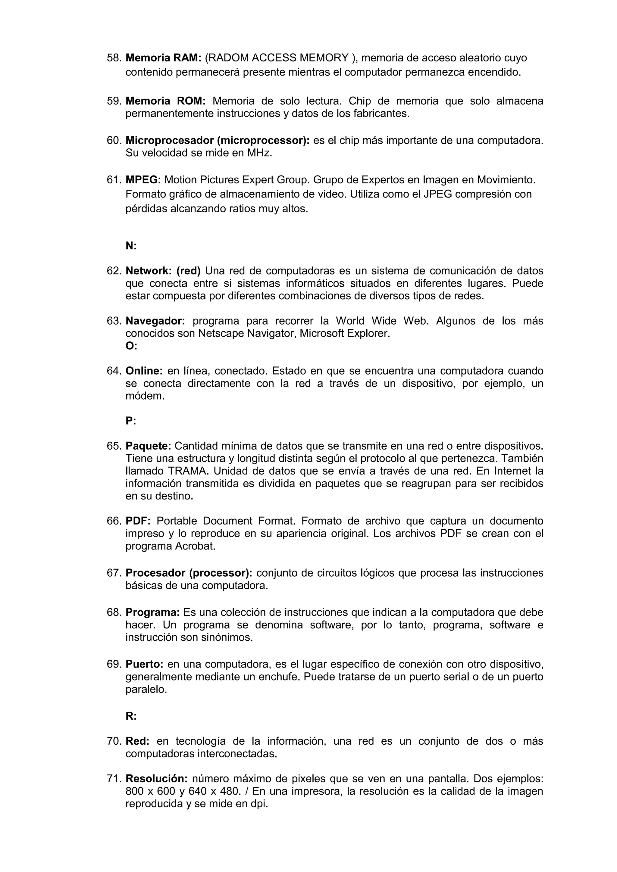 58. Memoria RAM: (RADOM ACCESS MEMORY ), memoria de acceso aleatorio cuyo
contenido permanecerá presente mientras el computador permanezca encendido.
59. Memoria ROM: Memoria de solo lectura. Chip de memoria que solo almacena
permanentemente instrucciones y datos de los fabricantes.
60. Microprocesador (microprocessor): es el chip más importante de una computadora.
Su velocidad se mide en MHz.
61. MPEG: Motion Pictures Expert Group. Grupo de Expertos en Imagen en Movimiento.
Formato gráfico de almacenamiento de video. Utiliza como el JPEG compresión con
pérdidas alcanzando ratios muy altos.
N:
62. Network: (red) Una red de computadoras es un sistema de comunicación de datos
que conecta entre si sistemas informáticos situados en diferentes lugares. Puede
estar compuesta por diferentes combinaciones de diversos tipos de redes.
63. Navegador: programa para recorrer la World Wide Web. Algunos de los más
conocidos son Netscape Navigator, Microsoft Explorer.
O:
64. Online: en línea, conectado. Estado en que se encuentra una computadora cuando
se conecta directamente con la red a través de un dispositivo, por ejemplo, un
módem.
P:
65. Paquete: Cantidad mínima de datos que se transmite en una red o entre dispositivos.
Tiene una estructura y longitud distinta según el protocolo al que pertenezca. También
llamado TRAMA. Unidad de datos que se envía a través de una red. En Internet la
información transmitida es dividida en paquetes que se reagrupan para ser recibidos
en su destino.
66. PDF: Portable Document Format. Formato de archivo que captura un documento
impreso y lo reproduce en su apariencia original. Los archivos PDF se crean con el
programa Acrobat.
67. Procesador (processor): conjunto de circuitos lógicos que procesa las instrucciones
básicas de una computadora.
68. Programa: Es una colección de instrucciones que indican a la computadora que debe
hacer. Un programa se denomina software, por lo tanto, programa, software e
instrucción son sinónimos.
69. Puerto: en una computadora, es el lugar específico de conexión con otro dispositivo,
generalmente mediante un enchufe. Puede tratarse de un puerto serial o de un puerto
paralelo.
R:
70. Red: en tecnología de la información, una red es un conjunto de dos o más
computadoras interconectadas.
71. Resolución: número máximo de pixeles que se ven en una pantalla. Dos ejemplos:
800 x 600 y 640 x 480. / En una impresora, la resolución es la calidad de la imagen
reproducida y se mide en dpi.

 
