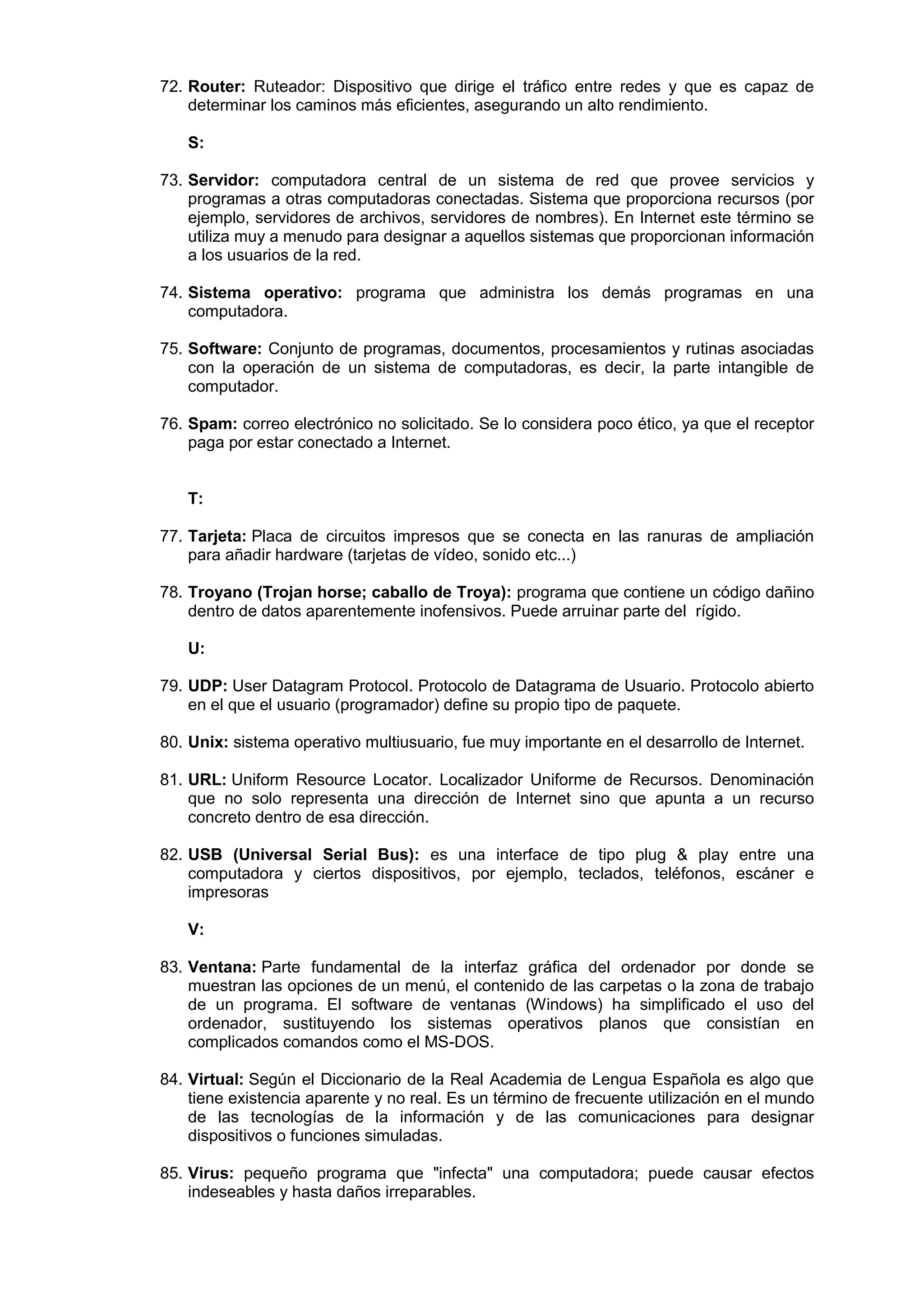 72. Router: Ruteador: Dispositivo que dirige el tráfico entre redes y que es capaz de
determinar los caminos más eficientes, asegurando un alto rendimiento.
S:
73. Servidor: computadora central de un sistema de red que provee servicios y
programas a otras computadoras conectadas. Sistema que proporciona recursos (por
ejemplo, servidores de archivos, servidores de nombres). En Internet este término se
utiliza muy a menudo para designar a aquellos sistemas que proporcionan información
a los usuarios de la red.
74. Sistema operativo: programa que administra los demás programas en una
computadora.
75. Software: Conjunto de programas, documentos, procesamientos y rutinas asociadas
con la operación de un sistema de computadoras, es decir, la parte intangible de
computador.
76. Spam: correo electrónico no solicitado. Se lo considera poco ético, ya que el receptor
paga por estar conectado a Internet.

T:
77. Tarjeta: Placa de circuitos impresos que se conecta en las ranuras de ampliación
para añadir hardware (tarjetas de vídeo, sonido etc...)
78. Troyano (Trojan horse; caballo de Troya): programa que contiene un código dañino
dentro de datos aparentemente inofensivos. Puede arruinar parte del rígido.
U:
79. UDP: User Datagram Protocol. Protocolo de Datagrama de Usuario. Protocolo abierto
en el que el usuario (programador) define su propio tipo de paquete.
80. Unix: sistema operativo multiusuario, fue muy importante en el desarrollo de Internet.
81. URL: Uniform Resource Locator. Localizador Uniforme de Recursos. Denominación
que no solo representa una dirección de Internet sino que apunta a un recurso
concreto dentro de esa dirección.
82. USB (Universal Serial Bus): es una interface de tipo plug & play entre una
computadora y ciertos dispositivos, por ejemplo, teclados, teléfonos, escáner e
impresoras
V:
83. Ventana: Parte fundamental de la interfaz gráfica del ordenador por donde se
muestran las opciones de un menú, el contenido de las carpetas o la zona de trabajo
de un programa. El software de ventanas (Windows) ha simplificado el uso del
ordenador, sustituyendo los sistemas operativos planos que consistían en
complicados comandos como el MS-DOS.
84. Virtual: Según el Diccionario de la Real Academia de Lengua Española es algo que
tiene existencia aparente y no real. Es un término de frecuente utilización en el mundo
de las tecnologías de la información y de las comunicaciones para designar
dispositivos o funciones simuladas.
85. Virus: pequeño programa que "infecta" una computadora; puede causar efectos
indeseables y hasta daños irreparables.

 