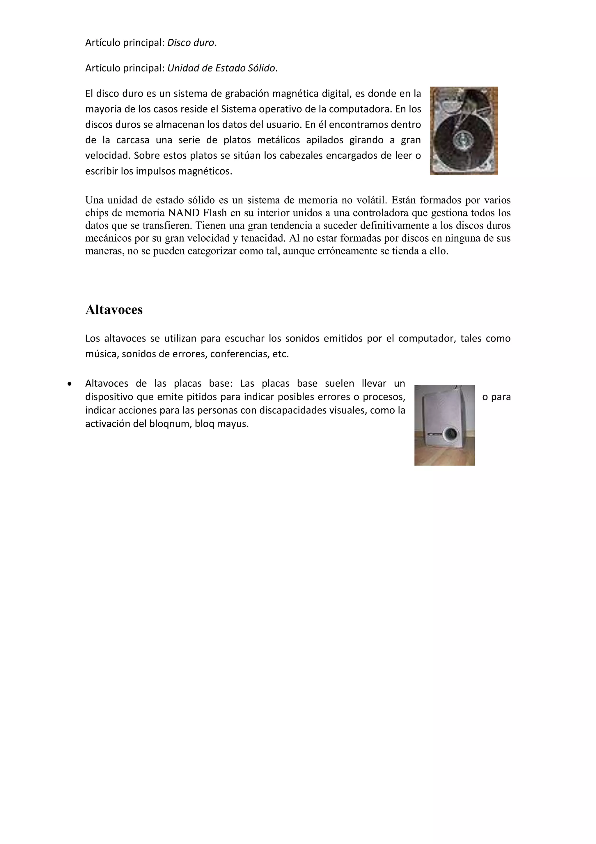 Artículo principal: Disco duro.
Artículo principal: Unidad de Estado Sólido.
El disco duro es un sistema de grabación magnética digital, es donde en la
mayoría de los casos reside el Sistema operativo de la computadora. En los
discos duros se almacenan los datos del usuario. En él encontramos dentro
de la carcasa una serie de platos metálicos apilados girando a gran
velocidad. Sobre estos platos se sitúan los cabezales encargados de leer o
escribir los impulsos magnéticos.
Una unidad de estado sólido es un sistema de memoria no volátil. Están formados por varios
chips de memoria NAND Flash en su interior unidos a una controladora que gestiona todos los
datos que se transfieren. Tienen una gran tendencia a suceder definitivamente a los discos duros
mecánicos por su gran velocidad y tenacidad. Al no estar formadas por discos en ninguna de sus
maneras, no se pueden categorizar como tal, aunque erróneamente se tienda a ello.

Altavoces
Los altavoces se utilizan para escuchar los sonidos emitidos por el computador, tales como
música, sonidos de errores, conferencias, etc.
Altavoces de las placas base: Las placas base suelen llevar un
dispositivo que emite pitidos para indicar posibles errores o procesos,
indicar acciones para las personas con discapacidades visuales, como la
activación del bloqnum, bloq mayus.

o para

 