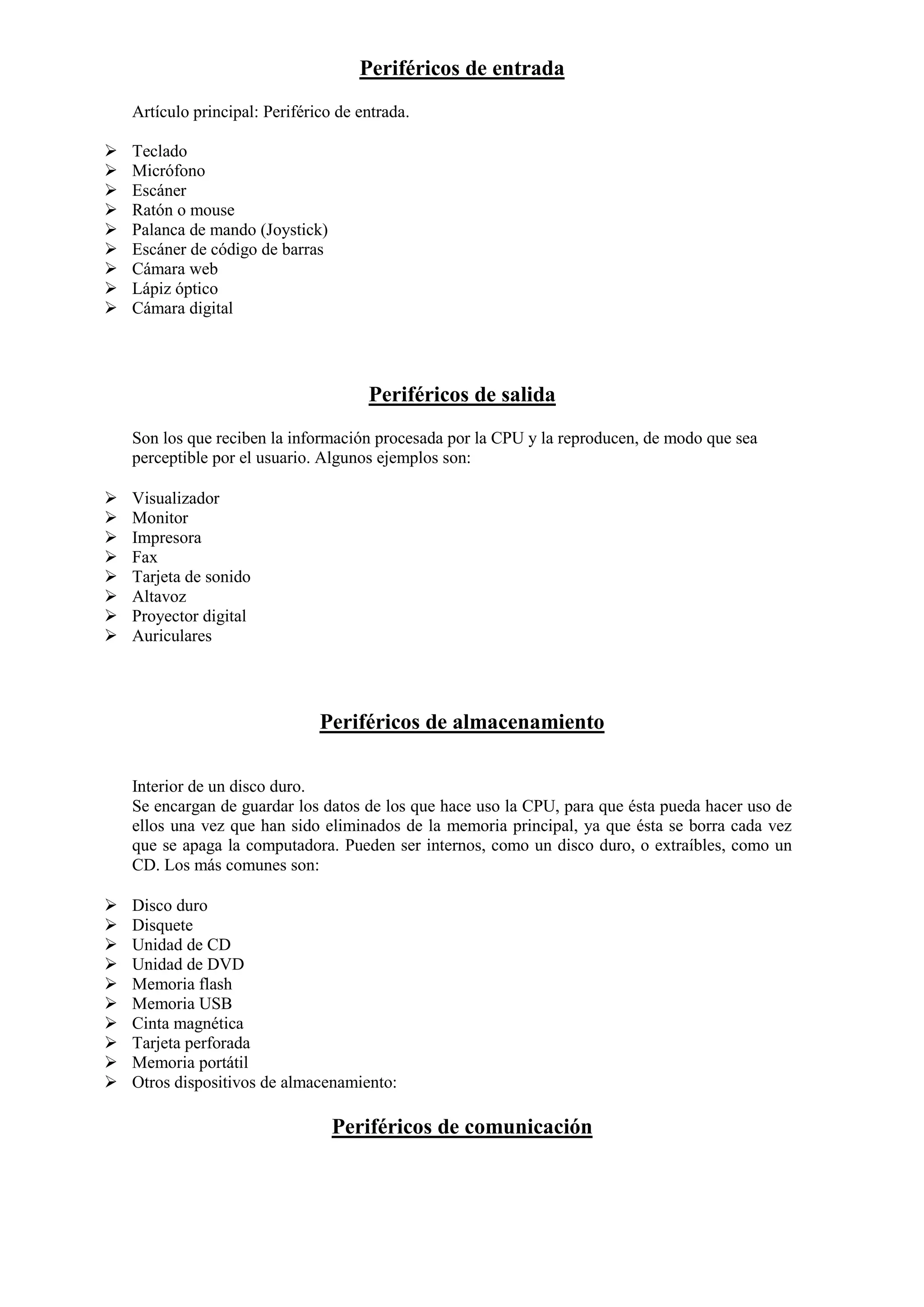 Periféricos de entrada
Artículo principal: Periférico de entrada.










Teclado
Micrófono
Escáner
Ratón o mouse
Palanca de mando (Joystick)
Escáner de código de barras
Cámara web
Lápiz óptico
Cámara digital

Periféricos de salida
Son los que reciben la información procesada por la CPU y la reproducen, de modo que sea
perceptible por el usuario. Algunos ejemplos son:









Visualizador
Monitor
Impresora
Fax
Tarjeta de sonido
Altavoz
Proyector digital
Auriculares

Periféricos de almacenamiento
Interior de un disco duro.
Se encargan de guardar los datos de los que hace uso la CPU, para que ésta pueda hacer uso de
ellos una vez que han sido eliminados de la memoria principal, ya que ésta se borra cada vez
que se apaga la computadora. Pueden ser internos, como un disco duro, o extraíbles, como un
CD. Los más comunes son:











Disco duro
Disquete
Unidad de CD
Unidad de DVD
Memoria flash
Memoria USB
Cinta magnética
Tarjeta perforada
Memoria portátil
Otros dispositivos de almacenamiento:

Periféricos de comunicación

 