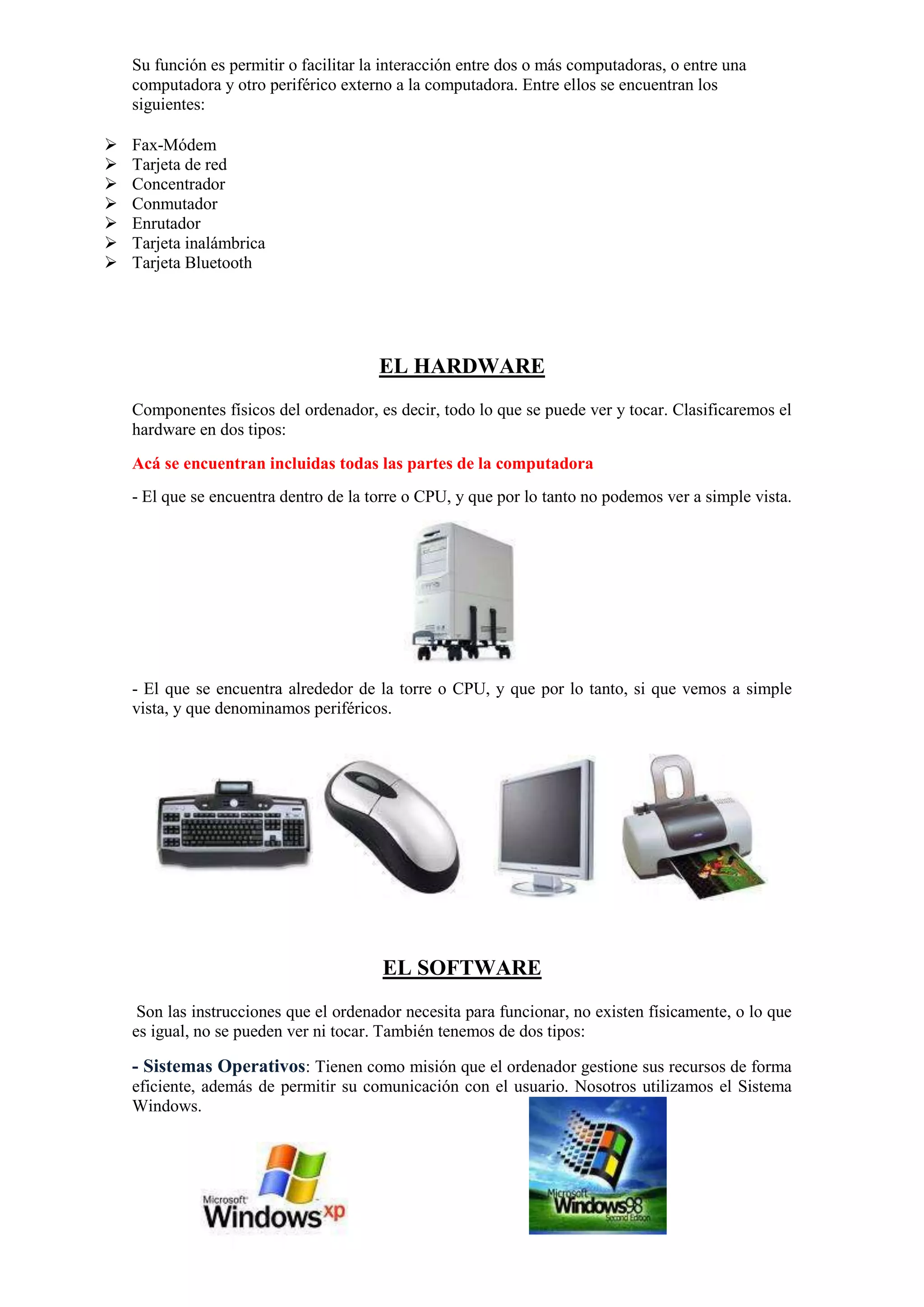 Su función es permitir o facilitar la interacción entre dos o más computadoras, o entre una
computadora y otro periférico externo a la computadora. Entre ellos se encuentran los
siguientes:








Fax-Módem
Tarjeta de red
Concentrador
Conmutador
Enrutador
Tarjeta inalámbrica
Tarjeta Bluetooth

EL HARDWARE
Componentes físicos del ordenador, es decir, todo lo que se puede ver y tocar. Clasificaremos el
hardware en dos tipos:
Acá se encuentran incluidas todas las partes de la computadora
- El que se encuentra dentro de la torre o CPU, y que por lo tanto no podemos ver a simple vista.

- El que se encuentra alrededor de la torre o CPU, y que por lo tanto, si que vemos a simple
vista, y que denominamos periféricos.

EL SOFTWARE
Son las instrucciones que el ordenador necesita para funcionar, no existen físicamente, o lo que
es igual, no se pueden ver ni tocar. También tenemos de dos tipos:

- Sistemas Operativos: Tienen como misión que el ordenador gestione sus recursos de forma
eficiente, además de permitir su comunicación con el usuario. Nosotros utilizamos el Sistema
Windows.

 