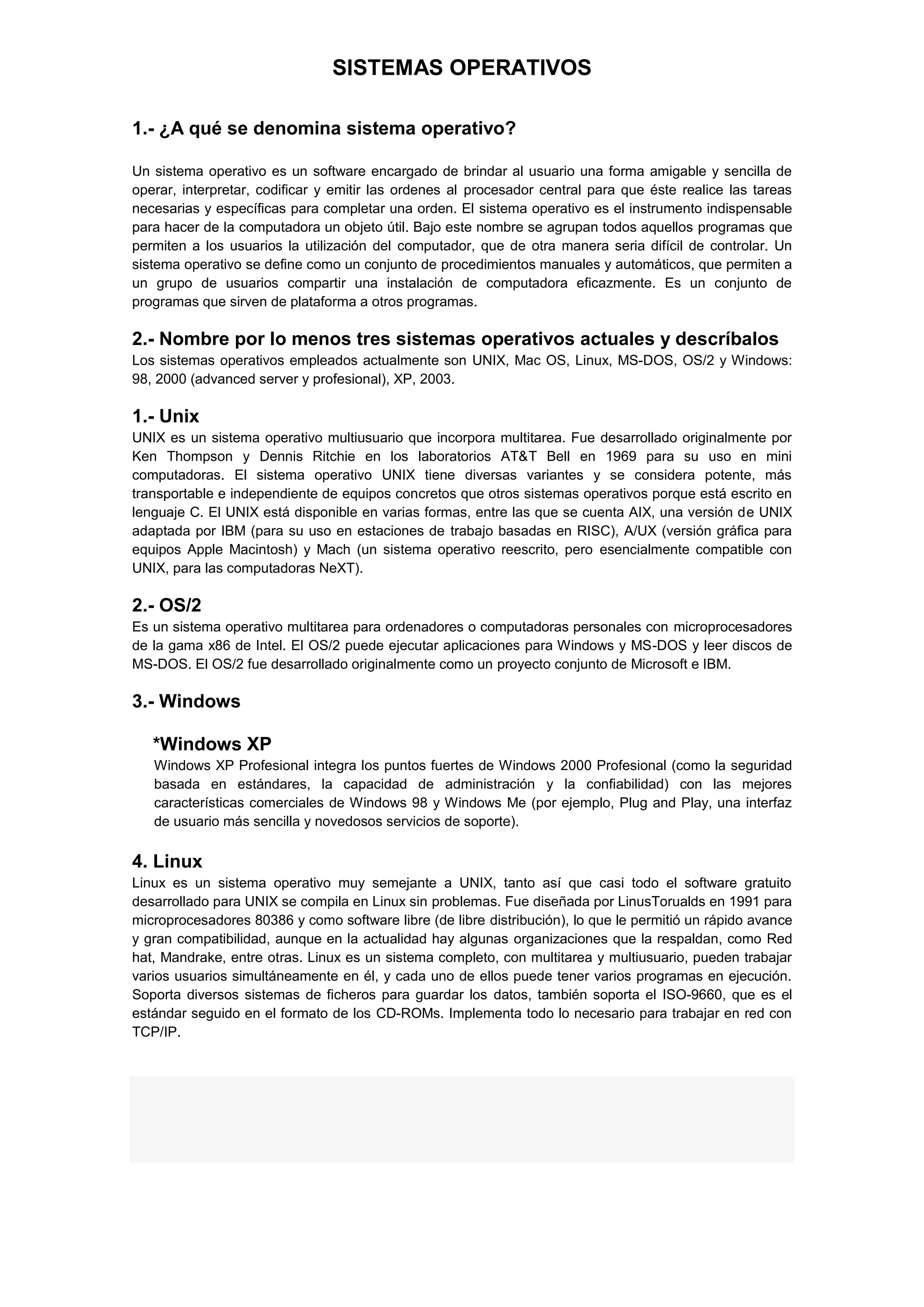 SISTEMAS OPERATIVOS
1.- ¿A qué se denomina sistema operativo?
Un sistema operativo es un software encargado de brindar al usuario una forma amigable y sencilla de
operar, interpretar, codificar y emitir las ordenes al procesador central para que éste realice las tareas
necesarias y específicas para completar una orden. El sistema operativo es el instrumento indispensable
para hacer de la computadora un objeto útil. Bajo este nombre se agrupan todos aquellos programas que
permiten a los usuarios la utilización del computador, que de otra manera seria difícil de controlar. Un
sistema operativo se define como un conjunto de procedimientos manuales y automáticos, que permiten a
un grupo de usuarios compartir una instalación de computadora eficazmente. Es un conjunto de
programas que sirven de plataforma a otros programas.

2.- Nombre por lo menos tres sistemas operativos actuales y descríbalos
Los sistemas operativos empleados actualmente son UNIX, Mac OS, Linux, MS-DOS, OS/2 y Windows:
98, 2000 (advanced server y profesional), XP, 2003.

1.- Unix
UNIX es un sistema operativo multiusuario que incorpora multitarea. Fue desarrollado originalmente por
Ken Thompson y Dennis Ritchie en los laboratorios AT&T Bell en 1969 para su uso en mini
computadoras. El sistema operativo UNIX tiene diversas variantes y se considera potente, más
transportable e independiente de equipos concretos que otros sistemas operativos porque está escrito en
lenguaje C. El UNIX está disponible en varias formas, entre las que se cuenta AIX, una versión de UNIX
adaptada por IBM (para su uso en estaciones de trabajo basadas en RISC), A/UX (versión gráfica para
equipos Apple Macintosh) y Mach (un sistema operativo reescrito, pero esencialmente compatible con
UNIX, para las computadoras NeXT).

2.- OS/2
Es un sistema operativo multitarea para ordenadores o computadoras personales con microprocesadores
de la gama x86 de Intel. El OS/2 puede ejecutar aplicaciones para Windows y MS-DOS y leer discos de
MS-DOS. El OS/2 fue desarrollado originalmente como un proyecto conjunto de Microsoft e IBM.

3.- Windows
*Windows XP
Windows XP Profesional integra los puntos fuertes de Windows 2000 Profesional (como la seguridad
basada en estándares, la capacidad de administración y la confiabilidad) con las mejores
características comerciales de Windows 98 y Windows Me (por ejemplo, Plug and Play, una interfaz
de usuario más sencilla y novedosos servicios de soporte).

4. Linux
Linux es un sistema operativo muy semejante a UNIX, tanto así que casi todo el software gratuito
desarrollado para UNIX se compila en Linux sin problemas. Fue diseñada por LinusTorualds en 1991 para
microprocesadores 80386 y como software libre (de libre distribución), lo que le permitió un rápido avance
y gran compatibilidad, aunque en la actualidad hay algunas organizaciones que la respaldan, como Red
hat, Mandrake, entre otras. Linux es un sistema completo, con multitarea y multiusuario, pueden trabajar
varios usuarios simultáneamente en él, y cada uno de ellos puede tener varios programas en ejecución.
Soporta diversos sistemas de ficheros para guardar los datos, también soporta el ISO-9660, que es el
estándar seguido en el formato de los CD-ROMs. Implementa todo lo necesario para trabajar en red con
TCP/IP.

 