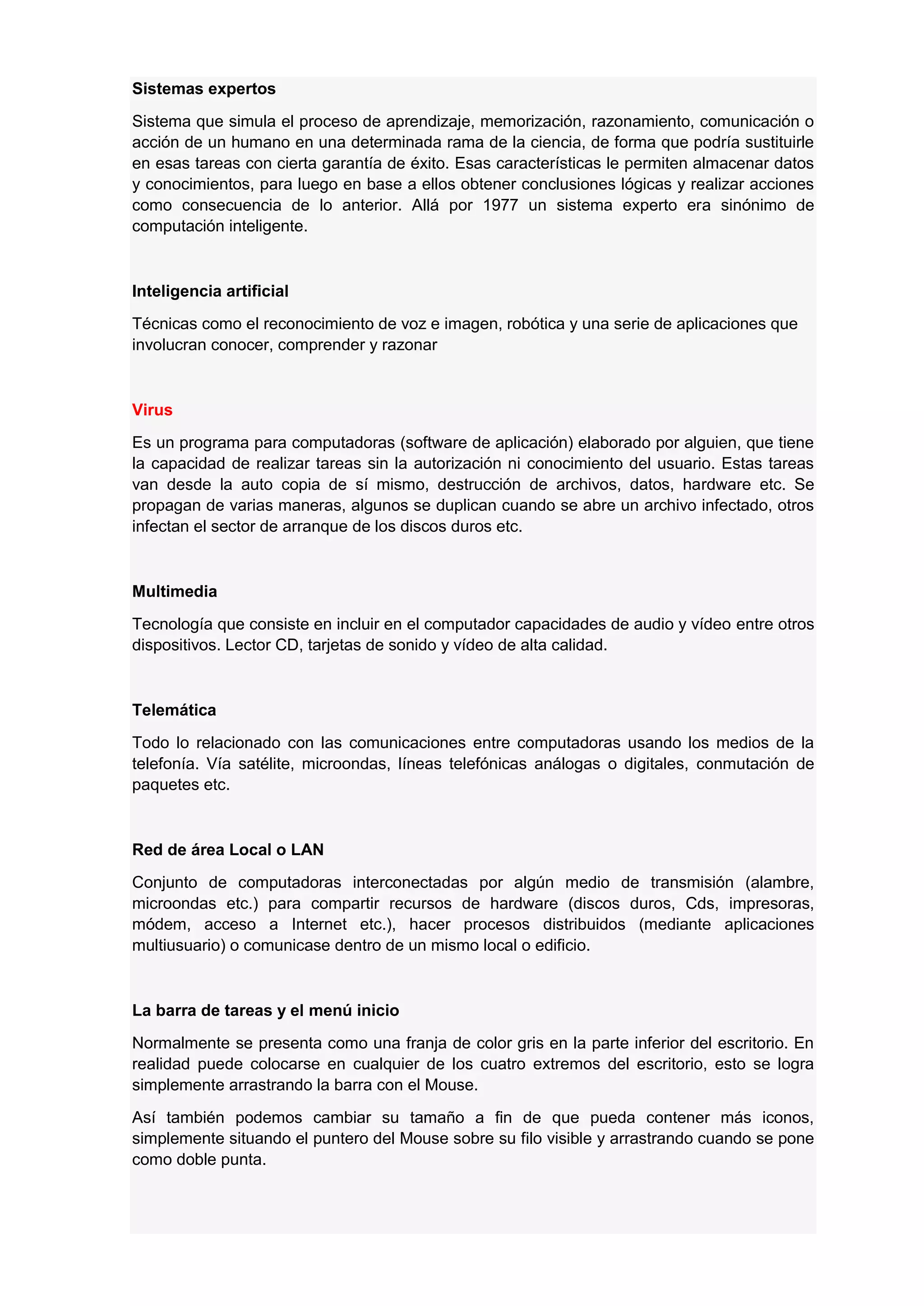 Sistemas expertos
Sistema que simula el proceso de aprendizaje, memorización, razonamiento, comunicación o
acción de un humano en una determinada rama de la ciencia, de forma que podría sustituirle
en esas tareas con cierta garantía de éxito. Esas características le permiten almacenar datos
y conocimientos, para luego en base a ellos obtener conclusiones lógicas y realizar acciones
como consecuencia de lo anterior. Allá por 1977 un sistema experto era sinónimo de
computación inteligente.

Inteligencia artificial
Técnicas como el reconocimiento de voz e imagen, robótica y una serie de aplicaciones que
involucran conocer, comprender y razonar

Virus
Es un programa para computadoras (software de aplicación) elaborado por alguien, que tiene
la capacidad de realizar tareas sin la autorización ni conocimiento del usuario. Estas tareas
van desde la auto copia de sí mismo, destrucción de archivos, datos, hardware etc. Se
propagan de varias maneras, algunos se duplican cuando se abre un archivo infectado, otros
infectan el sector de arranque de los discos duros etc.

Multimedia
Tecnología que consiste en incluir en el computador capacidades de audio y vídeo entre otros
dispositivos. Lector CD, tarjetas de sonido y vídeo de alta calidad.

Telemática
Todo lo relacionado con las comunicaciones entre computadoras usando los medios de la
telefonía. Vía satélite, microondas, líneas telefónicas análogas o digitales, conmutación de
paquetes etc.

Red de área Local o LAN
Conjunto de computadoras interconectadas por algún medio de transmisión (alambre,
microondas etc.) para compartir recursos de hardware (discos duros, Cds, impresoras,
módem, acceso a Internet etc.), hacer procesos distribuidos (mediante aplicaciones
multiusuario) o comunicase dentro de un mismo local o edificio.

La barra de tareas y el menú inicio
Normalmente se presenta como una franja de color gris en la parte inferior del escritorio. En
realidad puede colocarse en cualquier de los cuatro extremos del escritorio, esto se logra
simplemente arrastrando la barra con el Mouse.
Así también podemos cambiar su tamaño a fin de que pueda contener más iconos,
simplemente situando el puntero del Mouse sobre su filo visible y arrastrando cuando se pone
como doble punta.

 