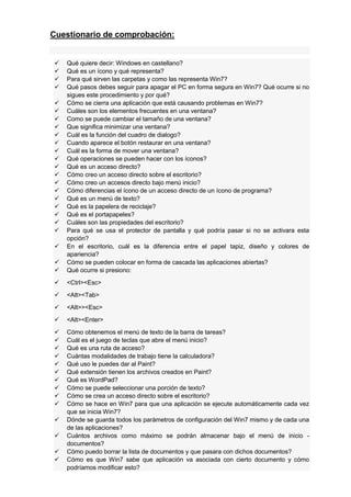 Cuestionario de comprobación:









Qué quiere decir: Windows en castellano?
Qué es un ícono y qué representa?
Para qué sirven las carpetas y como las representa Win7?
Qué pasos debes seguir para apagar el PC en forma segura en Win7? Qué ocurre si no
sigues este procedimiento y por qué?
Cómo se cierra una aplicación que está causando problemas en Win7?
Cuáles son los elementos frecuentes en una ventana?
Como se puede cambiar el tamaño de una ventana?
Que significa minimizar una ventana?
Cuál es la función del cuadro de dialogo?
Cuando aparece el botón restaurar en una ventana?
Cuál es la forma de mover una ventana?
Qué operaciones se pueden hacer con los íconos?
Qué es un acceso directo?
Cómo creo un acceso directo sobre el escritorio?
Cómo creo un accesos directo bajo menú inicio?
Cómo diferencias el ícono de un acceso directo de un ícono de programa?
Qué es un menú de texto?
Qué es la papelera de reciclaje?
Qué es el portapapeles?
Cuáles son las propiedades del escritorio?
Para qué se usa el protector de pantalla y qué podría pasar si no se activara esta
opción?
En el escritorio, cuál es la diferencia entre el papel tapiz, diseño y colores de
apariencia?
Cómo se pueden colocar en forma de cascada las aplicaciones abiertas?
Qué ocurre si presiono:



<Ctrl><Esc>



<Alt><Tab>



<Alt>><Esc>



<Alt><Enter>












Cómo obtenemos el menú de texto de la barra de tareas?
Cuál es el juego de teclas que abre el menú inicio?
Qué es una ruta de acceso?
Cuántas modalidades de trabajo tiene la calculadora?
Qué uso le puedes dar al Paint?
Qué extensión tienen los archivos creados en Paint?
Qué es WordPad?
Cómo se puede seleccionar una porción de texto?
Cómo se crea un acceso directo sobre el escritorio?
Cómo se hace en Win7 para que una aplicación se ejecute automáticamente cada vez
que se inicia Win7?
Dónde se guarda todos los parámetros de configuración del Win7 mismo y de cada una
de las aplicaciones?
Cuántos archivos como máximo se podrán almacenar bajo el menú de inicio documentos?
Cómo puedo borrar la lista de documentos y que pasara con dichos documentos?
Cómo es que Win7 sabe que aplicación va asociada con cierto documento y cómo
podríamos modificar esto?

























 