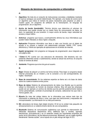 Glosario de términos de computación e informática
A:
1.

Algoritmo: Se trata de un conjunto de instrucciones concretas y detalladas mediante
el cual se consigue una acción determinada. Por ejemplo, una receta de cocina sería
un algoritmo que indica el número de pasos necesarios para preparar un plato a
nuestro gusto. Un programa de software es la transcripción, en lenguaje de
programación, de un algoritmo.

2.

Ancho de banda (bandwidth): Término técnico que determina el volumen de
información que puede circular por un medio físico de comunicación de datos, es
decir, la capacidad de una conexión. A mayor ancho de banda, mejor velocidad de
acceso y mayor tráfico.

3.

Antivirus: programa que busca y eventualmente elimina los virus informáticos que
pueden haber infectado un disco rígido o disquete.

4.

Aplicación: Programa informático que lleva a cabo una función con el objeto de
ayudar a un usuario a realizar una determinada actividad. WWW, FTP, correo
electrónico y Telnet son ejemplos de aplicaciones en el ámbito de Internet.

5.

Applet (programa): mini programa en lenguaje de programación Java integrado en
una página web.

6.

7.Árbol: El PC cuenta con una estructura de directorios. Del directorio raíz van
partiendo diferentes ramas o subdirectorios, donde se ubican los archivos. El conjunto
recibe el nombre de árbol.

7. Asistente: Programa que sirve de guía al usuario.
B:
8. Bajar: Dícese de adquirir un archivo de forma remota. Para bajar un programa desde
Internet precisarás de un módem y de la conexión a la red correspondiente. En
inglés," download".
9. Base de conocimiento: En los sistemas expertos se llama así a la base de datos
sobre los cuales el sistema emite juicios.
10. Base de datos: Sistema de almacenamiento de datos muy flexible que te permite
utilizar la información en función de diversos criterios. Muy útil para las empresas
puede ser por ejemplo un archivo de clientes que les permite posteriormente realizar
correo personalizado, controlar el porcentaje de compras, seleccionar los que más o
menos gastan, etc.
11. Binario: Se trata del código básico de la informática que reduce todo tipo de
información a cadenas de ceros y unos, que rigen las instrucciones y respuestas del
microprocesador. La información en su más pura esencia.
12. Bit: abreviatura de binary digit (dígito binario). El bit es la unidad más pequeña de
almacenamiento en un sistema binario dentro de una computadora.
13. Bluetooth: Sistema de comunicación inalámbrica que permite la interconexión de
diferentes dispositivos electrónicos (PCs, teléfonos fijos o móviles, agendas
electrónicas, auriculares,etc.); es un estándar creado por importantes empresas del
sector de la informática y de las telecomunicaciones. Bluetooth, que en inglés significa
literalmente "dientes azules", era el apodo de un jefe vikingo del siglo IX D.C.

 