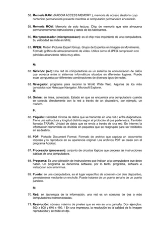 58. Memoria RAM: (RADOM ACCESS MEMORY ), memoria de acceso aleatorio cuyo
contenido permanecerá presente mientras el computador permanezca encendido.
59. Memoria ROM: Memoria de solo lectura. Chip de memoria que solo almacena
permanentemente instrucciones y datos de los fabricantes.
60. Microprocesador (microprocessor): es el chip más importante de una computadora.
Su velocidad se mide en MHz.
61. MPEG: Motion Pictures Expert Group. Grupo de Expertos en Imagen en Movimiento.
Formato gráfico de almacenamiento de video. Utiliza como el JPEG compresión con
pérdidas alcanzando ratios muy altos.
N:
62. Network: (red) Una red de computadoras es un sistema de comunicación de datos
que conecta entre si sistemas informáticos situados en diferentes lugares. Puede
estar compuesta por diferentes combinaciones de diversos tipos de redes.
63. Navegador: programa para recorrer la World Wide Web. Algunos de los más
conocidos son Netscape Navigator, Microsoft Explorer.
O:
64. Online: en línea, conectado. Estado en que se encuentra una computadora cuando
se conecta directamente con la red a través de un dispositivo, por ejemplo, un
módem.
P:
65. Paquete: Cantidad mínima de datos que se transmite en una red o entre dispositivos.
Tiene una estructura y longitud distinta según el protocolo al que pertenezca. También
llamado TRAMA. Unidad de datos que se envía a través de una red. En Internet la
información transmitida es dividida en paquetes que se reagrupan para ser recibidos
en su destino.
66. PDF: Portable Document Format. Formato de archivo que captura un documento
impreso y lo reproduce en su apariencia original. Los archivos PDF se crean con el
programa Acrobat.
67. Procesador (processor): conjunto de circuitos lógicos que procesa las instrucciones
básicas de una computadora.
68. Programa: Es una colección de instrucciones que indican a la computadora que debe
hacer. Un programa se denomina software, por lo tanto, programa, software e
instrucción son sinónimos.
69. Puerto: en una computadora, es el lugar específico de conexión con otro dispositivo,
generalmente mediante un enchufe. Puede tratarse de un puerto serial o de un puerto
paralelo.
R:
70. Red: en tecnología de la información, una red es un conjunto de dos o más
computadoras interconectadas.
71. Resolución: número máximo de pixeles que se ven en una pantalla. Dos ejemplos:
800 x 600 y 640 x 480. / En una impresora, la resolución es la calidad de la imagen
reproducida y se mide en dpi.

 