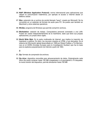 W:
86. WAP (Wireless Application Protocol): norma internacional para aplicaciones que
utilizan la comunicación inalámbrica, por ejemplo el acceso a Internet desde un
teléfono celular.
87. Wav: extensión de un archivo de sonido llamado "wave", creado por Microsoft. Se ha
convertido en un estándar de formato de audio para PC. Se puede usar también en
Macintosh y otros sistemas operativos.
88. WinZip: programa de Windows que permite comprimir archivos.
89. Workstation: estación de trabajo. Computadora personal conectada a una LAN.
Puede ser usada independientemente de la mainframe, dado que tiene sus propias
aplicaciones y su propio disco rígido.
90. World Wide Web: Es la parte multimedia de Internet, que implica la inserción de
hipertexto y gráficos. Es decir, los recursos creados en HTML y sus derivados. Es el
sistema de información global desarrollado en 1990 por Robert Cailliau y Tim BernersLee en el CERN (Consejo Europeo para la Investigación Nuclear) que fue la base
para la explosiva popularización de Internet a partir de 1993.
Z:
91. Zip: formato de compresión de archivos.
92. Zip drive: dispositivo removible para almacenamiento de datos. Originalmente cada
disco Zip podía contener hasta 100 MB (megabytes) o el equivalente a 70 disquetes,
la nueva versión del dispositivo, permite almacenar hasta 750 MB

 
