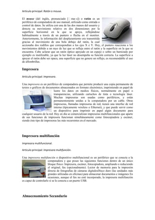 Artículo principal: Ratón o mouse.
El mouse (del inglés, pronunciado [ˈma s]) o ratón es un
ʊ
periférico de computadora de uso manual, utilizado como entrada o
control de datos. Se utiliza con una de las dos manos del usuario y
detecta su movimiento relativo en dos dimensiones por la
superficie horizontal en la que se apoya, reflejándose
habitualmente a través de un puntero o flecha en el monitor.
Anteriormente, la información del desplazamiento era transmitida
gracias al movimiento de una bola debajo del ratón, la cual
accionaba dos rodillos que correspondían a los ejes X e Y. Hoy, el puntero reacciona a los
movimientos debido a un rayo de luz que se refleja entre el ratón y la superficie en la que se
encuentra. Cabe aclarar que un ratón óptico apoyado en un espejo o sobre un barnizado por
ejemplo es inutilizable, ya que la luz láser no desempeña su función correcta. La superficie a
apoyar el ratón debe ser opaca, una superficie que no genere un reflejo, es recomendable el uso
de alfombrillas.

Impresora
Artículo principal: Impresora.
Una impresora es un periférico de computadora que permite producir una copia permanente de
textos o gráficos de documentos almacenados en formato electrónico, imprimiendo en papel de
lustre los datos en medios físicos, normalmente en papel o
transparencias, utilizando cartuchos de tinta o tecnología láser.
Muchas impresoras son usadas como periféricos, y están
permanentemente unidas a la computadora por un cable. Otras
impresoras, llamadas impresoras de red, tienen una interfaz de red
interna (típicamente wireless o Ethernet), y que puede servir como
un dispositivo para imprimir en papel algún documento para
cualquier usuario de la red. Hoy en día se comercializan impresoras multifuncionales que aparte
de sus funciones de impresora funcionan simultáneamente como fotocopiadora y escáner,
siendo éste tipo de impresoras las más recurrentes en el mercado.

Impresora multifunción
Impresora multifuncional.
Artículo principal: Impresora multifunción.
Una impresora multifunción o dispositivo multifuncional es un periférico que se conecta a la
computadora y que posee las siguientes funciones dentro de un único
bloque físico: Impresora, escáner, fotocopiadora, ampliando o reduciendo
el original, fax (opcionalmente). Lector de memoria para la impresión
directa de fotografías de cámaras digitalesDisco duro (las unidades más
grandes utilizadas en oficinas) para almacenar documentos e imágenes En
ocasiones, aunque el fax no esté incorporado, la impresora multifunción
es capaz de controlarlo si se le conecta a un puerto USB.

Almacenamiento Secundario

 