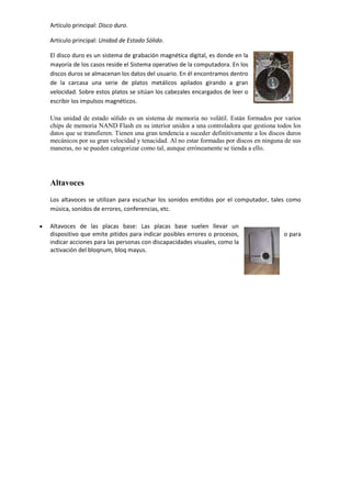 Artículo principal: Disco duro.
Artículo principal: Unidad de Estado Sólido.
El disco duro es un sistema de grabación magnética digital, es donde en la
mayoría de los casos reside el Sistema operativo de la computadora. En los
discos duros se almacenan los datos del usuario. En él encontramos dentro
de la carcasa una serie de platos metálicos apilados girando a gran
velocidad. Sobre estos platos se sitúan los cabezales encargados de leer o
escribir los impulsos magnéticos.
Una unidad de estado sólido es un sistema de memoria no volátil. Están formados por varios
chips de memoria NAND Flash en su interior unidos a una controladora que gestiona todos los
datos que se transfieren. Tienen una gran tendencia a suceder definitivamente a los discos duros
mecánicos por su gran velocidad y tenacidad. Al no estar formadas por discos en ninguna de sus
maneras, no se pueden categorizar como tal, aunque erróneamente se tienda a ello.

Altavoces
Los altavoces se utilizan para escuchar los sonidos emitidos por el computador, tales como
música, sonidos de errores, conferencias, etc.
Altavoces de las placas base: Las placas base suelen llevar un
dispositivo que emite pitidos para indicar posibles errores o procesos,
indicar acciones para las personas con discapacidades visuales, como la
activación del bloqnum, bloq mayus.

o para

 