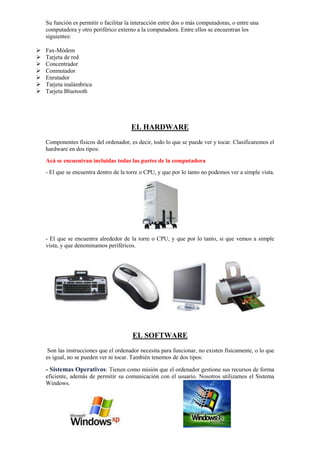 Su función es permitir o facilitar la interacción entre dos o más computadoras, o entre una
computadora y otro periférico externo a la computadora. Entre ellos se encuentran los
siguientes:








Fax-Módem
Tarjeta de red
Concentrador
Conmutador
Enrutador
Tarjeta inalámbrica
Tarjeta Bluetooth

EL HARDWARE
Componentes físicos del ordenador, es decir, todo lo que se puede ver y tocar. Clasificaremos el
hardware en dos tipos:
Acá se encuentran incluidas todas las partes de la computadora
- El que se encuentra dentro de la torre o CPU, y que por lo tanto no podemos ver a simple vista.

- El que se encuentra alrededor de la torre o CPU, y que por lo tanto, si que vemos a simple
vista, y que denominamos periféricos.

EL SOFTWARE
Son las instrucciones que el ordenador necesita para funcionar, no existen físicamente, o lo que
es igual, no se pueden ver ni tocar. También tenemos de dos tipos:

- Sistemas Operativos: Tienen como misión que el ordenador gestione sus recursos de forma
eficiente, además de permitir su comunicación con el usuario. Nosotros utilizamos el Sistema
Windows.

 