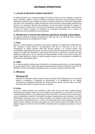 SISTEMAS OPERATIVOS
1.- ¿A qué se denomina sistema operativo?
Un sistema operativo es un software encargado de brindar al usuario una forma amigable y sencilla de
operar, interpretar, codificar y emitir las ordenes al procesador central para que éste realice las tareas
necesarias y específicas para completar una orden. El sistema operativo es el instrumento indispensable
para hacer de la computadora un objeto útil. Bajo este nombre se agrupan todos aquellos programas que
permiten a los usuarios la utilización del computador, que de otra manera seria difícil de controlar. Un
sistema operativo se define como un conjunto de procedimientos manuales y automáticos, que permiten a
un grupo de usuarios compartir una instalación de computadora eficazmente. Es un conjunto de
programas que sirven de plataforma a otros programas.

2.- Nombre por lo menos tres sistemas operativos actuales y descríbalos
Los sistemas operativos empleados actualmente son UNIX, Mac OS, Linux, MS-DOS, OS/2 y Windows:
98, 2000 (advanced server y profesional), XP, 2003.

1.- Unix
UNIX es un sistema operativo multiusuario que incorpora multitarea. Fue desarrollado originalmente por
Ken Thompson y Dennis Ritchie en los laboratorios AT&T Bell en 1969 para su uso en mini
computadoras. El sistema operativo UNIX tiene diversas variantes y se considera potente, más
transportable e independiente de equipos concretos que otros sistemas operativos porque está escrito en
lenguaje C. El UNIX está disponible en varias formas, entre las que se cuenta AIX, una versión de UNIX
adaptada por IBM (para su uso en estaciones de trabajo basadas en RISC), A/UX (versión gráfica para
equipos Apple Macintosh) y Mach (un sistema operativo reescrito, pero esencialmente compatible con
UNIX, para las computadoras NeXT).

2.- OS/2
Es un sistema operativo multitarea para ordenadores o computadoras personales con microprocesadores
de la gama x86 de Intel. El OS/2 puede ejecutar aplicaciones para Windows y MS-DOS y leer discos de
MS-DOS. El OS/2 fue desarrollado originalmente como un proyecto conjunto de Microsoft e IBM.

3.- Windows
*Windows XP
Windows XP Profesional integra los puntos fuertes de Windows 2000 Profesional (como la seguridad
basada en estándares, la capacidad de administración y la confiabilidad) con las mejores
características comerciales de Windows 98 y Windows Me (por ejemplo, Plug and Play, una interfaz
de usuario más sencilla y novedosos servicios de soporte).

4. Linux
Linux es un sistema operativo muy semejante a UNIX, tanto así que casi todo el software gratuito
desarrollado para UNIX se compila en Linux sin problemas. Fue diseñada por LinusTorualds en 1991 para
microprocesadores 80386 y como software libre (de libre distribución), lo que le permitió un rápido avance
y gran compatibilidad, aunque en la actualidad hay algunas organizaciones que la respaldan, como Red
hat, Mandrake, entre otras. Linux es un sistema completo, con multitarea y multiusuario, pueden trabajar
varios usuarios simultáneamente en él, y cada uno de ellos puede tener varios programas en ejecución.
Soporta diversos sistemas de ficheros para guardar los datos, también soporta el ISO-9660, que es el
estándar seguido en el formato de los CD-ROMs. Implementa todo lo necesario para trabajar en red con
TCP/IP.

 