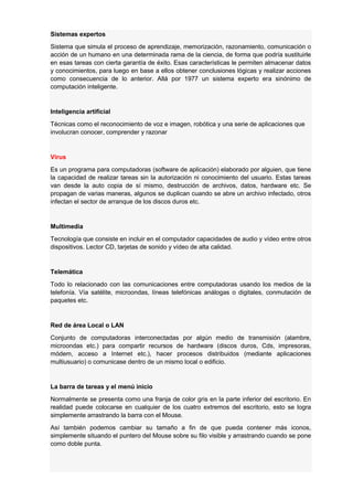 Sistemas expertos
Sistema que simula el proceso de aprendizaje, memorización, razonamiento, comunicación o
acción de un humano en una determinada rama de la ciencia, de forma que podría sustituirle
en esas tareas con cierta garantía de éxito. Esas características le permiten almacenar datos
y conocimientos, para luego en base a ellos obtener conclusiones lógicas y realizar acciones
como consecuencia de lo anterior. Allá por 1977 un sistema experto era sinónimo de
computación inteligente.

Inteligencia artificial
Técnicas como el reconocimiento de voz e imagen, robótica y una serie de aplicaciones que
involucran conocer, comprender y razonar

Virus
Es un programa para computadoras (software de aplicación) elaborado por alguien, que tiene
la capacidad de realizar tareas sin la autorización ni conocimiento del usuario. Estas tareas
van desde la auto copia de sí mismo, destrucción de archivos, datos, hardware etc. Se
propagan de varias maneras, algunos se duplican cuando se abre un archivo infectado, otros
infectan el sector de arranque de los discos duros etc.

Multimedia
Tecnología que consiste en incluir en el computador capacidades de audio y vídeo entre otros
dispositivos. Lector CD, tarjetas de sonido y vídeo de alta calidad.

Telemática
Todo lo relacionado con las comunicaciones entre computadoras usando los medios de la
telefonía. Vía satélite, microondas, líneas telefónicas análogas o digitales, conmutación de
paquetes etc.

Red de área Local o LAN
Conjunto de computadoras interconectadas por algún medio de transmisión (alambre,
microondas etc.) para compartir recursos de hardware (discos duros, Cds, impresoras,
módem, acceso a Internet etc.), hacer procesos distribuidos (mediante aplicaciones
multiusuario) o comunicase dentro de un mismo local o edificio.

La barra de tareas y el menú inicio
Normalmente se presenta como una franja de color gris en la parte inferior del escritorio. En
realidad puede colocarse en cualquier de los cuatro extremos del escritorio, esto se logra
simplemente arrastrando la barra con el Mouse.
Así también podemos cambiar su tamaño a fin de que pueda contener más iconos,
simplemente situando el puntero del Mouse sobre su filo visible y arrastrando cuando se pone
como doble punta.

 