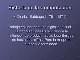 Historia de la Computación Charles Babbage ( 1791- 1871) Trabajo en una máquina digital a la cual  llamo “Máquina Diferencial”con la intención de producir tablas logarítmicas de hasta seis cifras. Pero la máquina nunca fue terminada. 
