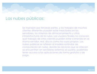 Las nubes públicas:

        Se manejan por terceras partes, y los trabajos de muchos
        clientes diferentes pueden estar mezclados en los
        servidores, los sistemas de almacenamiento y otras
        infraestructuras de la nube. Los usuarios finales no conocen
        qué trabajos de otros clientes pueden estar corriendo en el
        mismo servidor, red, discos como los suyos propios. Las
        nubes públicas se refieren al modelo estándar de
        computación en nube, donde los servicios que se ofrecen
        se encuentran en servidores externos al usuario, pudiendo
        tener acceso a las aplicaciones de forma gratuita o de
        pago.
 