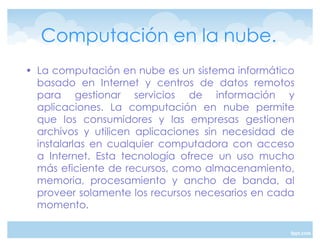Computación en la nube.
‡ La computación en nube es un sistema informático
  basado en Internet y centros de datos remotos
  para gestionar servicios de información y
  aplicaciones. La computación en nube permite
  que los consumidores y las empresas gestionen
  archivos y utilicen aplicaciones sin necesidad de
  instalarlas en cualquier computadora con acceso
  a Internet. Esta tecnología ofrece un uso mucho
  más eficiente de recursos, como almacenamiento,
  memoria, procesamiento y ancho de banda, al
  proveer solamente los recursos necesarios en cada
  momento.
 