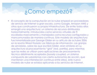 ¿Como empezó?
‡ El concepto de la computación en la nube empezó en proveedores
  de servicio de Internet a gran escala, como Google, Amazon AWS y
  otros que construyeron su propia infraestructura. De entre todos ellos
  emergió una arquitectura: un sistema de recursos distribuidos
  horizontalmente, introducidos como servicios virtuales de TI
  escalados masivamente y manejados como recursos configurados y
  mancomunados de manera continua. Este modelo de arquitectura
  fue inmortalizado por George Gilder en su artículo de octubre 2006
  en la revista Wired titulado Las fábricas de información. Las granjas
  de servidores, sobre las que escribió Gilder, eran similares en su
  arquitectura al procesamiento ´gridµ (red, parrilla), pero mientras
  que las redes se utilizan para aplicaciones de procesamiento
  técnico débilmente acoplados (loosely coupled, un sistema
  compuesto de subsistemas con cierta autonomía de acción, que
  mantienen una interrelación continua entre ellos), este nuevo
  modelo de nube se estaba aplicando a los servicios de Internet.
 