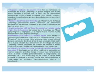 ‡Integración probada de servicios Red. Por su naturaleza, la
tecnología de "Cloud Computing" se puede integrar con mucha
mayor facilidad y rapidez con el resto de sus aplicaciones
empresariales (tanto software tradicional como Cloud Computing
basado en infraestructuras), ya sean desarrolladas de manera interna
o externa.5
‡Prestación de servicios a nivel mundial. Las infraestructuras de "Cloud
Computing" proporcionan mayor capacidad de adaptación,
recuperación de desastres completa y reducción al mínimo de los
tiempos de inactividad.
‡Una infraestructura 100% de "Cloud Computing" no necesita instalar
ningún tipo de hardware. La belleza de la tecnología de "Cloud
Computing" es su simplicidad« y el hecho de que requiera mucha
menor inversión para empezar a trabajar.
‡Implementación más rápida y con menos riesgos. Podrá empezar a
trabajar muy rápidamente gracias a una infraestructura de "Cloud
Computing". No tendrá que volver a esperar meses o años e invertir
grandes cantidades de dinero antes de que un usuario inicie sesión
en su nueva solución. Sus aplicaciones en tecnología de "Cloud
Computing" estarán disponibles en cuestión de semanas o meses,
incluso con un nivel considerable de personalización o integración.
‡Actualizaciones automáticas que no afectan negativamente a los
recursos de TI. Si actualizamos a la última versión de la aplicación, nos
veremos obligados a dedicar tiempo y recursos (que no tenemos) a
volver a crear nuestras personalizaciones e integraciones. La
tecnología de "Cloud Computing" no le obliga a decidir entre
actualizar y conservar su trabajo, porque esas personalizaciones e
integraciones      se   conservan     automáticamente       durante    la
actualización.
 