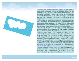 ‡Contribuye al uso eficiente de la energía. En este caso, a
la energía requerida para el funcionamiento de la
infraestructura. En los datacenters tradicionales, los
servidores consumen mucha más energía de la requerida
realmente. En cambio, en las nubes, la energía consumida
es sólo la necesaria, reduciendo notablemente el
desperdicio.
‡Rápido: Los servicios más básicos de la nube funcionan
por sí solos. Para servicios de software y base de datos más
complejos, la computación en nube permite saltarse la
fase de adquisición de hardware y el consiguiente gasto,
por lo cual es perfecta para la creación de empresas.
‡Actual: La mayoría de los proveedores actualizan
constantemente su software, agregando nuevas funciones
tan pronto como están disponibles.
‡Elástico: Adaptable rápidamente a negocios en
crecimiento o de picos estacionales, ya que el sistema en
nube está diseñado para hacer frente a fuertes aumentos
en la carga de trabajo. Esto incrementa la agilidad de
respuesta, disminuye los riesgos y los costos operacionales,
porque sólo escala lo que crece y paga sólo lo que usa.
‡Móvil: El sistema en nube está diseñado para ser utilizado
a distancia, así que el personal de la empresa tendrá
acceso a la mayoría de los sistemas en cualquier lugar
donde se encuentre.
‡Mínima inversión en infraestructura: El proveedor ofrece
servicios a varias empresas, las cuales se benefician de
compartir una infraestructura compleja y pagan
solamente por lo que realmente utilizan.
 
