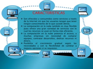 CARACTERISTICAS
 Son ofrecidos y consumidos como servicios a través
de la Internet sin que los usuarios tengan que tener
ningún conocimiento de lo que sucede detrás.
 La computación en la nube también es muy flexible
pues ofrece una gran variedad de servicios con lo
cual los recursos se usan en forma más eficiente.
 La computación en la nube potencia el acceso, a
muchas empresas sin necesidad de comprar
equipos, contratar desarrollos, dedicar recursos ni
dinero.
 Posibilita el crecimiento gradual según las
necesidades y con la flexibilidad de cambiar a
mejores opciones si se requieren.
 